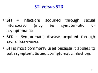 STI versus STD
• STI – Infections acquired through sexual
intercourse (may be symptomatic or
asymptomatic)
• STD – Symptomatic disease acquired through
sexual intercourse
• STI is most commonly used because it applies to
both symptomatic and asymptomatic infections
3
 