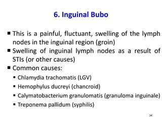 6. Inguinal Bubo
 This is a painful, fluctuant, swelling of the lymph
nodes in the inguinal region (groin)
 Swelling of inguinal lymph nodes as a result of
STIs (or other causes)
 Common causes:
 Chlamydia trachomatis (LGV)
 Hemophylus ducreyi (chancroid)
 Calymatobacterium granulomatis (granuloma inguinale)
 Treponema pallidum (syphilis)
34
 