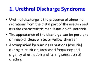 1. Urethral Discharge Syndrome
• Urethral discharge is the presence of abnormal
secretions from the distal part of the urethra and
it is the characteristic manifestation of urethritis
• The appearance of the discharge can be purulent
or mucoid, clear, white, or yellowish-green
• Accompanied by burning sensations (dysuria)
during micturition, increased frequency and
urgency of urination and itching sensation of
urethra.
 