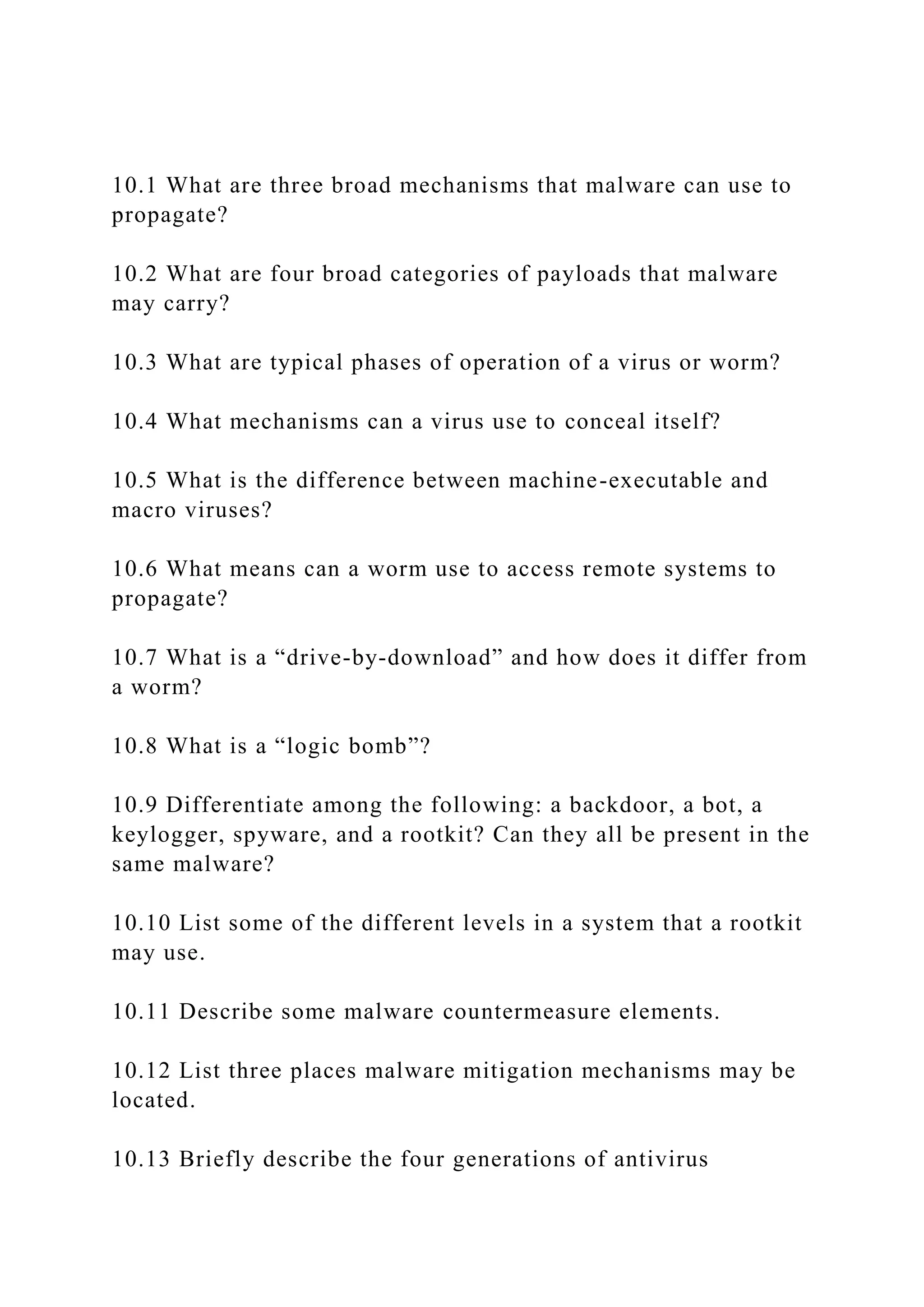 10.1 What are three broad mechanisms that malware can use to
propagate?
10.2 What are four broad categories of payloads that malware
may carry?
10.3 What are typical phases of operation of a virus or worm?
10.4 What mechanisms can a virus use to conceal itself?
10.5 What is the difference between machine-executable and
macro viruses?
10.6 What means can a worm use to access remote systems to
propagate?
10.7 What is a “drive-by-download” and how does it differ from
a worm?
10.8 What is a “logic bomb”?
10.9 Differentiate among the following: a backdoor, a bot, a
keylogger, spyware, and a rootkit? Can they all be present in the
same malware?
10.10 List some of the different levels in a system that a rootkit
may use.
10.11 Describe some malware countermeasure elements.
10.12 List three places malware mitigation mechanisms may be
located.
10.13 Briefly describe the four generations of antivirus