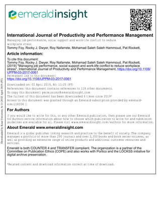 International Journal of Productivity and Performance Management
Managing job performance, social support and work-life conflict to reduce
workplace stress
Tommy Foy, Rocky J. Dwyer, Roy Nafarrete, Mohamad Saleh Saleh Hammoud, Pat Rockett,
Article information:
To cite this document:
Tommy Foy, Rocky J. Dwyer, Roy Nafarrete, Mohamad Saleh Saleh Hammoud, Pat Rockett,
(2019) "Managing job performance, social support and work-life conflict to reduce workplace
stress", International Journal of Productivity and Performance Management, https://doi.org/10.1108/
IJPPM-03-2017-0061
Permanent link to this document:
https://doi.org/10.1108/IJPPM-03-2017-0061
Downloaded on: 02 April 2019, At: 11:20 (PT)
References: this document contains references to 118 other documents.
To copy this document: permissions@emeraldinsight.com
The fulltext of this document has been downloaded 6 times since 2019*
Access to this document was granted through an Emerald subscription provided by emerald-
srm:118204 []
For Authors
If you would like to write for this, or any other Emerald publication, then please use our Emerald
for Authors service information about how to choose which publication to write for and submission
guidelines are available for all. Please visit www.emeraldinsight.com/authors for more information.
About Emerald www.emeraldinsight.com
Emerald is a global publisher linking research and practice to the benefit of society. The company
manages a portfolio of more than 290 journals and over 2,350 books and book series volumes, as
well as providing an extensive range of online products and additional customer resources and
services.
Emerald is both COUNTER 4 and TRANSFER compliant. The organization is a partner of the
Committee on Publication Ethics (COPE) and also works with Portico and the LOCKSS initiative for
digital archive preservation.
*Related content and download information correct at time of download.
Downloaded
by
Kean
University
At
11:20
02
April
2019
(PT)
 