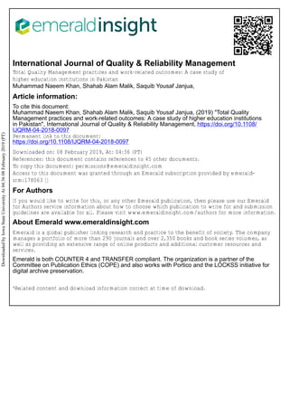 International Journal of Quality & Reliability Management
Total Quality Management practices and work-related outcomes: A case study of
higher education institutions in Pakistan
Muhammad Naeem Khan, Shahab Alam Malik, Saquib Yousaf Janjua,
Article information:
To cite this document:
Muhammad Naeem Khan, Shahab Alam Malik, Saquib Yousaf Janjua, (2019) "Total Quality
Management practices and work-related outcomes: A case study of higher education institutions
in Pakistan", International Journal of Quality & Reliability Management, https://doi.org/10.1108/
IJQRM-04-2018-0097
Permanent link to this document:
https://doi.org/10.1108/IJQRM-04-2018-0097
Downloaded on: 08 February 2019, At: 04:36 (PT)
References: this document contains references to 45 other documents.
To copy this document: permissions@emeraldinsight.com
Access to this document was granted through an Emerald subscription provided by emerald-
srm:178063 []
For Authors
If you would like to write for this, or any other Emerald publication, then please use our Emerald
for Authors service information about how to choose which publication to write for and submission
guidelines are available for all. Please visit www.emeraldinsight.com/authors for more information.
About Emerald www.emeraldinsight.com
Emerald is a global publisher linking research and practice to the benefit of society. The company
manages a portfolio of more than 290 journals and over 2,350 books and book series volumes, as
well as providing an extensive range of online products and additional customer resources and
services.
Emerald is both COUNTER 4 and TRANSFER compliant. The organization is a partner of the
Committee on Publication Ethics (COPE) and also works with Portico and the LOCKSS initiative for
digital archive preservation.
*Related content and download information correct at time of download.
Downloaded
by
Iowa
State
University
At
04:36
08
February
2019
(PT)
 