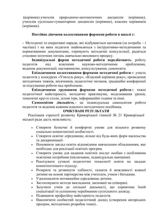 (керівник) учителів природничо-математичних дисциплін (керівник),
учителів суспільно-гуманітарних дисциплін (керівник), класних керівників
(керівник).
Постійно діючими колективними формами роботи в школі є:
- Методичні та оперативні наради, які відбуваються щотижня (за потреби – і
частіше) і на яких педагоги знайомляться з інструктивно-методичними та
нормативними документами, отримують методичні консультації, радяться
стосовно поточних питань навчально-виховного процесу.
Індивідуальні форми методичної роботи передбачають: роботу
педагогів над власними науково-методичними проблемами,
ведення документації, наставництво, консультування, самоосвіта.
Епізодичними колективними формами методичної роботи є: участь
педагогів у конкурсах «Учитель року», «Класний керівник року», проведення
методичних тижнів, місячників, педагогічні читання, традиційні конференції
за підсумками роботи над проблемою.
Епізодичними груповими формами методичної роботи є тижні
педагогічної майстерності, методичні практикуми, моделювання уроків,
тематичні круглі столи, ділові ігри, інформаційні години та інші.
Самоосвітня діяльність - це індивідуальна самоосвітня робота
педагогів та ведення кожним власного методичного посібника.
ОЧІКУВАНІ РЕЗУЛЬТАТИ
Реалізація стратегії розвитку Криворізької гімназії № 21 Криворізької
міської ради дасть можливість:
 Створити безпечні й комфортні умови для вільного розвитку
соціально компетентної особистості.
 Створити освітнє середовище, вільне від будь-яких форм насильства
та дискримінації.
 Поповнити заклад освіти відповідним навчальним обладнанням, яке
необхідне для реалізації освітніх програм.
 Створити умови для надання освітніх послуг особам з особливими
освітніми потребами (інклюзивне, індивідуальне навчання).
 Реалізувати сучасні педагогічні технології освіти на засадах
компетентнішого підходу.
 Розкрити та розвинути здібності, таланти й можливості кожної
дитини на основі партнерства між учителем, учнем і батьками.
 Удосконалити мотиваційне середовище дитини.
 Застосовувати методи викладання, засновані на співпраці.
 Залучити учнів до спільної діяльності, що сприятиме їхній
соціалізації та успішному перейманню суспільного досвіду.
 Підвищити професійну майстерність педагогів.
 Накопичити особистий педагогічний досвід (створення авторських
програм, методичних розробок тощо)..
 
