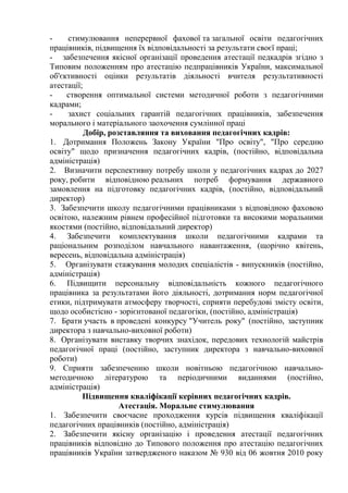 - стимулювання неперервної фахової та загальної освіти педагогічних
працівників, підвищення їх відповідальності за результати своєї праці;
- забезпечення якісної організації проведення атестації педкадрів згідно з
Типовим положенням про атестацію педпрацівників України, максимальної
об'єктивності оцінки результатів діяльності вчителя результативності
атестації;
- створення оптимальної системи методичної роботи з педагогічними
кадрами;
- захист соціальних гарантій педагогічних працівників, забезпечення
морального і матеріального заохочення сумлінної праці
Добір, розставляння та виховання педагогічних кадрів:
1. Дотримання Положень Закону України "Про освіту", "Про середню
освіту" щодо призначення педагогічних кадрів, (постійно, відповідальна
адміністрація)
2. Визначити перспективну потребу школи у педагогічних кадрах до 2027
року, робити відповідною реальних потреб формування державного
замовлення на підготовку педагогічних кадрів, (постійно, відповідальний
директор)
3. Забезпечити школу педагогічними працівниками з відповідною фаховою
освітою, належним рівнем професійної підготовки та високими моральними
якостями (постійно, відповідальний директор)
4. Забезпечити комплектування школи педагогічними кадрами та
раціональним розподілом навчального навантаження, (щорічно квітень,
вересень, відповідальна адміністрація)
5. Організувати стажування молодих спеціалістів - випускників (постійно,
адміністрація)
6. Підвищити персональну відповідальність кожного педагогічного
працівника за результатами його діяльності, дотримання норм педагогічної
етики, підтримувати атмосферу творчості, сприяти перебудові змісту освіти,
щодо особистісно - зорієнтованої педагогіки, (постійно, адміністрація)
7. Брати участь в проведені конкурсу "Учитель року" (постійно, заступник
директора з навчально-виховної роботи)
8. Організувати виставку творчих знахідок, передових технологій майстрів
педагогічної праці (постійно, заступник директора з навчально-виховної
роботи)
9. Сприяти забезпеченню школи новітньою педагогічною навчально-
методичною літературою та періодичними виданнями (постійно,
адміністрація)
Підвищення кваліфікації керівних педагогічних кадрів.
Атестація. Моральне стимулювання
1. Забезпечити своєчасне проходження курсів підвищення кваліфікації
педагогічних працівників (постійно, адміністрація)
2. Забезпечити якісну організацію і проведення атестації педагогічних
працівників відповідно до Типового положення про атестацію педагогічних
працівників України затвердженого наказом № 930 від 06 жовтня 2010 року
 