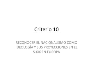 Criterio 10
RECONOCER EL NACIONALISMO COMO
IDEOLOGÍA Y SUS PROYECCIONES EN EL
S.XIX EN EUROPA
 