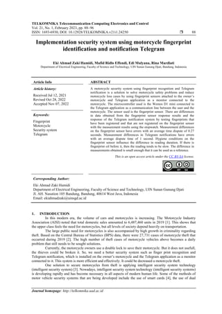 TELKOMNIKA Telecommunication Computing Electronics and Control
Vol. 21, No. 1, February 2023, pp. 88~96
ISSN: 1693-6930, DOI: 10.12928/TELKOMNIKA.v21i1.24250  88
Journal homepage: http://telkomnika.uad.ac.id
Implementation security system using motorcycle fingerprint
identification and notification Telegram
Eki Ahmad Zaki Hamidi, Mufid Ridlo Effendi, Edi Mulyana, Rina Mardiati
Department of Electrical Engineering, Faculty of Science and Technology, UIN Sunan Gunung Djati, Bandung, Indonesia
Article Info ABSTRACT
Article history:
Received Jul 12, 2021
Revised Oct 28, 2022
Accepted Nov 07, 2022
A motorcycle security system using fingerprint recognition and Telegram
notification is a solution to solve motorcycle safety problems and reduce
motorcycle loss cases by using fingerprint sensors attached to the owner’s
motorcycle and Telegram application as a monitor connected to the
motorcycle. The microcontroller used is the Wemos D1 mini connected to
the Telegram application as a communication line between the user and the
motorcycle. The sensor used is the fingerprint sensor. There are differences
in data obtained from the fingerprint sensor response results and the
response of the Telegram notification system by testing fingerprints that
have been registered and that are not registered on the fingerprint sensor
with the measurement results using the stopwatch. Measurement differences
on the fingerprint sensor have errors with an average time dispute of 0.27
seconds. Measurement differences in Telegram notifications have errors
with an average dispute time of 1 second. Hygiene conditions on the
fingerprint sensor influence the difference in reading duration. If there is
fingerprint oil before it, then the reading tends to be slow. The difference in
measurements obtained is small enough that it can be used as a reference.
Keywords:
Fingerprint
Motorcycle
Security system
Telegram
This is an open access article under the CC BY-SA license.
Corresponding Author:
Eki Ahmad Zaki Hamidi
Department of Electrical Engineering, Faculty of Science and Technology, UIN Sunan Gunung Djati
Jl. AH. Nasution 105 Bandung, Bandung, 40614 West Java, Indonesia
Email: ekiahmadzaki@uinsgd.ac.id
1. INTRODUCTION
In this modern era, the volume of cars and motorcycles is increasing. The Motorcycle Industry
Association (AISI) noted that total domestic sales amounted to 6,487,460 units in 2019 [1]. This shows that
the upper class feels the need for motorcycles, but all levels of society depend heavily on transportation.
The large public need for motorcycles is also accompanied by high growth in criminality regarding
theft. Based on the Central Bureau of Statistics (BPS) data, there were 27,731 cases of motorcycle theft that
occurred during 2019 [2]. The high number of theft cases of motorcycle vehicles above becomes a daily
problem that still needs to be sought solutions.
Currently, the motorcycle owners use a double lock to save their motorcycle. But it does not usefull,
the thieves could be broken it. So, we need a better security system such as finger print recognition and
Telegram notification, which is installed on the owner’s motorcycle and the Telegram application as a monitor
connected to it. This system is more efficient and effectively. It could be decreased a motorcycle theft.
One solution to secure motorcycles from theft is applying intelligent security system technology
(intelligent security system) [3]. Nowadays, intelligent security system technology (intelligent security systems)
is developing rapidly and has become necessary in all aspects of modern human life. Some of the methods of
motor vehicle security systems that are being developed include the use of smart cards [4], the use of dual
 