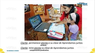 Clarita permanece atenta a su clase de Aprendamos juntos
atributo
Clarita mira atenta su clase de Aprendamos juntos
complemento predicativo
 
