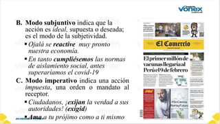 B. Modo subjuntivo indica que la
acción es ideal, supuesta o deseada;
es el modo de la subjetividad.
Ojalá se reactive muy pronto
nuestra economía.
En tanto cumpliésemos las normas
de aislamiento social, antes
superaríamos el covid-19
C. Modo imperativo indica una acción
impuesta, una orden o mandato al
receptor.
Ciudadanos, ¡exijan la verdad a sus
autoridades! (exigid)
Ama a tu prójimo como a ti mismo
 