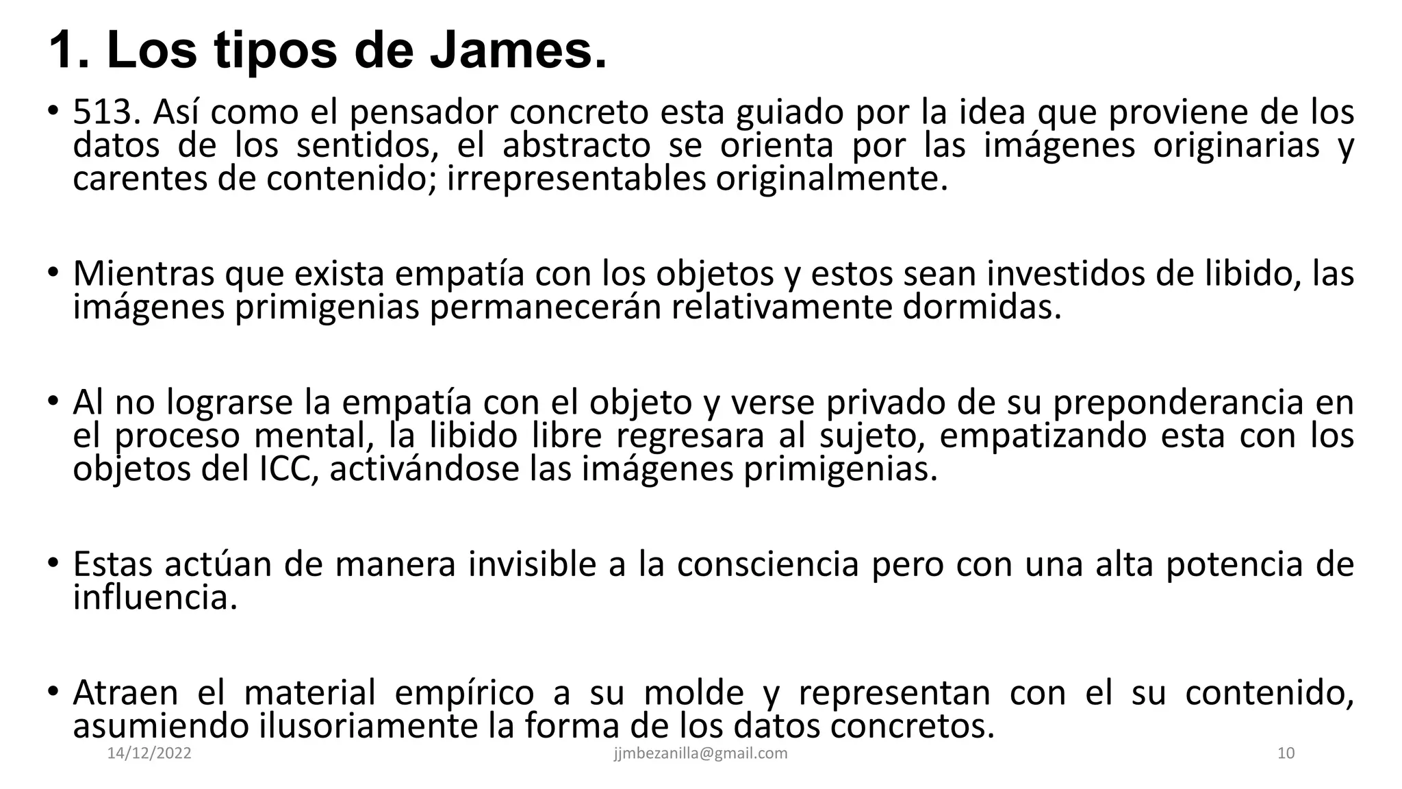 • 513. Así como el pensador concreto esta guiado por la idea que proviene de los
datos de los sentidos, el abstracto se orienta por las imágenes originarias y
carentes de contenido; irrepresentables originalmente.
• Mientras que exista empatía con los objetos y estos sean investidos de libido, las
imágenes primigenias permanecerán relativamente dormidas.
• Al no lograrse la empatía con el objeto y verse privado de su preponderancia en
el proceso mental, la libido libre regresara al sujeto, empatizando esta con los
objetos del ICC, activándose las imágenes primigenias.
• Estas actúan de manera invisible a la consciencia pero con una alta potencia de
influencia.
• Atraen el material empírico a su molde y representan con el su contenido,
asumiendo ilusoriamente la forma de los datos concretos.
14/12/2022 jjmbezanilla@gmail.com 10
1. Los tipos de James.
 