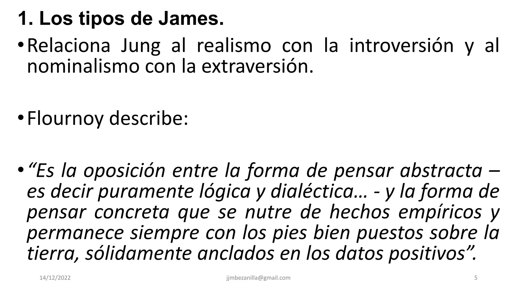 •Relaciona Jung al realismo con la introversión y al
nominalismo con la extraversión.
•Flournoy describe:
•“Es la oposición entre la forma de pensar abstracta –
es decir puramente lógica y dialéctica… - y la forma de
pensar concreta que se nutre de hechos empíricos y
permanece siempre con los pies bien puestos sobre la
tierra, sólidamente anclados en los datos positivos”.
14/12/2022 jjmbezanilla@gmail.com 5
1. Los tipos de James.
 