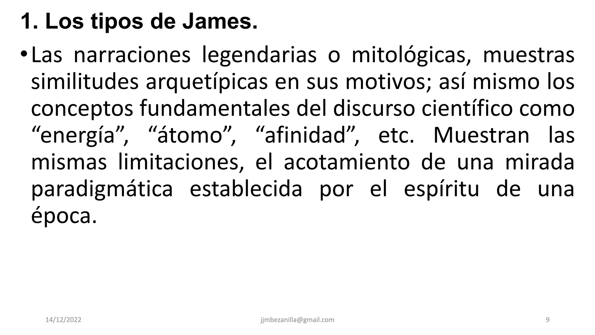 •Las narraciones legendarias o mitológicas, muestras
similitudes arquetípicas en sus motivos; así mismo los
conceptos fundamentales del discurso científico como
“energía”, “átomo”, “afinidad”, etc. Muestran las
mismas limitaciones, el acotamiento de una mirada
paradigmática establecida por el espíritu de una
época.
14/12/2022 jjmbezanilla@gmail.com 9
1. Los tipos de James.
 
