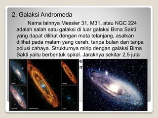 2. Galaksi Andromeda
Nama lainnya Messier 31, M31, atau NGC 224
adalah salah satu galaksi di luar galaksi Bima Sakti
yang dapat dilihat dengan mata telanjang, asalkan
dilihat pada malam yang cerah, tanpa bulan dan tanpa
polusi cahaya. Strukturnya mirip dengan galaksi Bima
Sakti yaitu berbentuk spiral. Jaraknya sekitar 2,5 juta
tahun cahaya. Galaksi ini berisi sekitar 1 triliun bintang,
dan bergerak mendekati Bima Sakti dengan kecepatan
sekitar 300 km/detik.
 