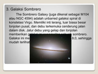 3. Galaksi Sombrero
The Sombrero Galaxy (juga dikenal sebagai M104
atau NGC 4594) adalah unbarred galaksi spiral di
konstelasi Virgo. Memiliki inti terang, luar biasa besar
tonjolan pusat, dan debu terkemuka cenderung jalan
dalam disk. Jalur debu yang gelap dan tonjolan
memberikan galaksi ini penampilan sebuah sombrero.
Galaksi ini memiliki magnitudo tampak dari 9,0, sehingga
mudah terlihat dengan teleskop amatir.
 