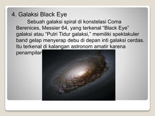 4. Galaksi Black Eye
Sebuah galaksi spiral di konstelasi Coma
Berenices, Messier 64, yang terkenal “Black Eye”
galaksi atau “Putri Tidur galaksi,” memiliki spektakuler
band gelap menyerap debu di depan inti galaksi cerdas.
Itu terkenal di kalangan astronom amatir karena
penampilannya di teleskop kecil.
 