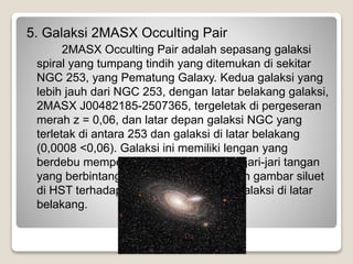 5. Galaksi 2MASX Occulting Pair
2MASX Occulting Pair adalah sepasang galaksi
spiral yang tumpang tindih yang ditemukan di sekitar
NGC 253, yang Pematung Galaxy. Kedua galaksi yang
lebih jauh dari NGC 253, dengan latar belakang galaksi,
2MASX J00482185-2507365, tergeletak di pergeseran
merah z = 0,06, dan latar depan galaksi NGC yang
terletak di antara 253 dan galaksi di latar belakang
(0,0008 <0,06). Galaksi ini memiliki lengan yang
berdebu memperpanjang 6 kali dengan jari-jari tangan
yang berbintang galaksi, dan ditunjukkan gambar siluet
di HST terhadap pusat dan bagian inti galaksi di latar
belakang.
 