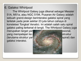 6. Galaksi Whirlpool
The Whirlpool Galaxy juga dikenal sebagai Messier
51A, M51a, atau NGC 5194, Pusaran Air Galaxy adalah
sebuah grand-design berinteraksi galaksi spiral yang
terletak pada jarak sekitar 23 juta tahun cahaya di
konstelasi Tongkat Venatici. Ini adalah salah satu spiral
galaksi paling terkenal di langit. The Whirlpool Galaxy juga
merupakan target yang populer astronom profesional,
yang mempelajari ke galaksi lebih memahami struktur
(terutama struktur yang terkait dengan lengan spiral) dan
galaksi interaksi.
 