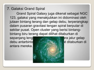 7. Galaksi Grand Spiral
Grand Spiral Galaxy juga dikenal sebagai NGC
123, galaksi yang menakjubkan ini didominasi oleh
jutaan bintang terang dan gelap debu, terperangkap
dalam pusaran gravitasi lengan spiral berputar di
sekitar pusat. Open cluster yang berisi bintang-
bintang biru terang dapat dilihat ditaburkan di
sepanjang lengan spiral ini, sementara jalur gelap
debu antarbintang padat dapat dilihat ditaburkan di
antara mereka.
 