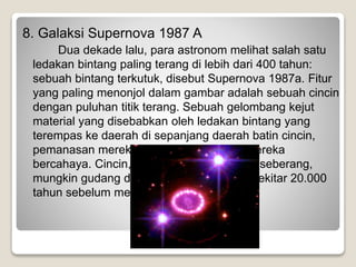 8. Galaksi Supernova 1987 A
Dua dekade lalu, para astronom melihat salah satu
ledakan bintang paling terang di lebih dari 400 tahun:
sebuah bintang terkutuk, disebut Supernova 1987a. Fitur
yang paling menonjol dalam gambar adalah sebuah cincin
dengan puluhan titik terang. Sebuah gelombang kejut
material yang disebabkan oleh ledakan bintang yang
terempas ke daerah di sepanjang daerah batin cincin,
pemanasan mereka, dan menyebabkan mereka
bercahaya. Cincin, sekitar tahun cahaya di seberang,
mungkin gudang dengan bintang-bintang sekitar 20.000
tahun sebelum meledak.
 