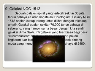 9. Galaksi NGC 1512
Sebuah galaksi spiral yang terletak sekitar 30 juta
tahun cahaya ke arah konstelasi Horologium, Galaxy NGC
1512 adalah cukup terang untuk dilihat dengan teleskop
amatir. Galaksi adalah sekitar 70.000 tahun cahaya di
seberang, yang hampir sama besar dengan kita sendiri
galaksi Bima Sakti. Inti galaksi yang luar biasa bagi para
“circumnuclear” Starburst cincin, yang merupakan
lingkaran luar biasa dari kelompok-kelompok bintang
muda yang mencakup beberapa tahun cahaya di 2400.
 