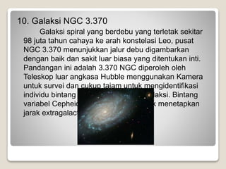 10. Galaksi NGC 3.370
Galaksi spiral yang berdebu yang terletak sekitar
98 juta tahun cahaya ke arah konstelasi Leo, pusat
NGC 3.370 menunjukkan jalur debu digambarkan
dengan baik dan sakit luar biasa yang ditentukan inti.
Pandangan ini adalah 3.370 NGC diperoleh oleh
Teleskop luar angkasa Hubble menggunakan Kamera
untuk survei dan cukup tajam untuk mengidentifikasi
individu bintang variabel Cepheid di galaksi. Bintang
variabel Cepheid yang digunakan untuk menetapkan
jarak extragalactic.
 
