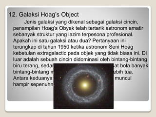12. Galaksi Hoag’s Object
Jenis galaksi yang dikenal sebagai galaksi cincin,
penampilan Hoag’s Obyek telah tertarik astronom amatir
sebanyak struktur yang lazim terpesona profesional.
Apakah ini satu galaksi atau dua? Pertanyaan ini
terungkap di tahun 1950 ketika astronom Seni Hoag
kebetulan extragalactic pada objek yang tidak biasa ini. Di
luar adalah sebuah cincin didominasi oleh bintang-bintang
biru terang, sedangkan terletak di dekat pusat bola banyak
bintang-bintang merah yang mungkin jauh lebih tua.
Antara keduanya adalah kesenjangan yang muncul
hampir sepenuhnya gelap.
 