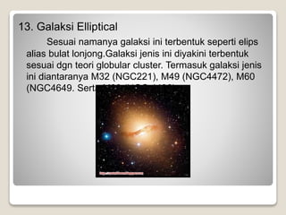 13. Galaksi Elliptical
Sesuai namanya galaksi ini terbentuk seperti elips
alias bulat lonjong.Galaksi jenis ini diyakini terbentuk
sesuai dgn teori globular cluster. Termasuk galaksi jenis
ini diantaranya M32 (NGC221), M49 (NGC4472), M60
(NGC4649. Serta M80 (NGC 4486).
 