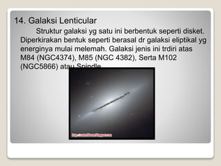 14. Galaksi Lenticular
Struktur galaksi yg satu ini berbentuk seperti disket.
Diperkirakan bentuk seperti berasal dr galaksi eliptikal yg
energinya mulai melemah. Galaksi jenis ini trdiri atas
M84 (NGC4374), M85 (NGC 4382), Serta M102
(NGC5866) atau Spindle.
 