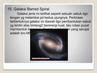 15. Galaksi Barred Spiral
Galaksi jenis ini terlihat seperti sebuah sabuk dgn
lengan yg melambai pd kedua ujungnya. Perkiraan
terbentuknya galaksi ini diawali dgn pembentukan sabuk
yg terdiri atas bintang2 berenergi kuat, lalu rotasi pusat
membentuk lenganya. Contoh galaksi lain yang serupa
adalah bro M58 (NGC4579).
 