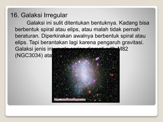 16. Galaksi Irregular
Galaksi ini sulit ditentukan bentuknya. Kadang bisa
berbentuk spiral atau elips, atau malah tidak pernah
beraturan. Diperkirakan awalnya berbentuk spiral atau
elips. Tapi berantakan lagi karena pengaruh gravitasi.
Galaksi jenis ini yg plg sering diamati adlh M82
(NGC3034) atau Cigar.
 