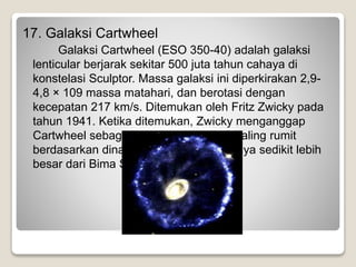 17. Galaksi Cartwheel
Galaksi Cartwheel (ESO 350-40) adalah galaksi
lenticular berjarak sekitar 500 juta tahun cahaya di
konstelasi Sculptor. Massa galaksi ini diperkirakan 2,9-
4,8 × 109 massa matahari, dan berotasi dengan
kecepatan 217 km/s. Ditemukan oleh Fritz Zwicky pada
tahun 1941. Ketika ditemukan, Zwicky menganggap
Cartwheel sebagai salah satu struktur paling rumit
berdasarkan dinamika bintang. Ukurannya sedikit lebih
besar dari Bima Sakti.
 