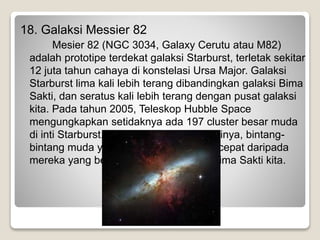 18. Galaksi Messier 82
Mesier 82 (NGC 3034, Galaxy Cerutu atau M82)
adalah prototipe terdekat galaksi Starburst, terletak sekitar
12 juta tahun cahaya di konstelasi Ursa Major. Galaksi
Starburst lima kali lebih terang dibandingkan galaksi Bima
Sakti, dan seratus kali lebih terang dengan pusat galaksi
kita. Pada tahun 2005, Teleskop Hubble Space
mengungkapkan setidaknya ada 197 cluster besar muda
di inti Starburst. Sepanjang pusat galaksinya, bintang-
bintang muda yang terlahir 10 kali lebih cepat daripada
mereka yang berada di dalam Galaksi Bima Sakti kita.
 