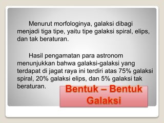 Menurut morfologinya, galaksi dibagi
menjadi tiga tipe, yaitu tipe galaksi spiral, elips,
dan tak beraturan.
Hasil pengamatan para astronom
menunjukkan bahwa galaksi-galaksi yang
terdapat di jagat raya ini terdiri atas 75% galaksi
spiral, 20% galaksi elips, dan 5% galaksi tak
beraturan.
 