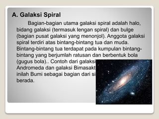 A. Galaksi Spiral
Bagian-bagian utama galaksi spiral adalah halo,
bidang galaksi (termasuk lengan spiral) dan bulge
(bagian pusat galaksi yang menonjol). Anggota galaksi
spiral terdiri atas bintang-bintang tua dan muda.
Bintang-bintang tua terdapat pada kumpulan bintang-
bintang yang berjumlah ratusan dan berbentuk bola
(gugus bola).. Contoh dari galaksi tipe ini adalah galaksi
Andromeda dan galaksi Bimasakti. Di galaksi Bimasakti
inilah Bumi sebagai bagian dari sistem Tata Surya
berada.
 
