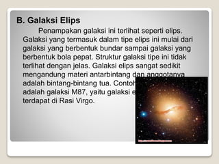 B. Galaksi Elips
Penampakan galaksi ini terlihat seperti elips.
Galaksi yang termasuk dalam tipe elips ini mulai dari
galaksi yang berbentuk bundar sampai galaksi yang
berbentuk bola pepat. Struktur galaksi tipe ini tidak
terlihat dengan jelas. Galaksi elips sangat sedikit
mengandung materi antarbintang dan anggotanya
adalah bintang-bintang tua. Contoh galaksi tipe ini
adalah galaksi M87, yaitu galaksi elips raksasa yang
terdapat di Rasi Virgo.
 
