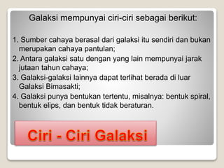 Galaksi mempunyai ciri-ciri sebagai berikut:
1. Sumber cahaya berasal dari galaksi itu sendiri dan bukan
merupakan cahaya pantulan;
2. Antara galaksi satu dengan yang lain mempunyai jarak
jutaan tahun cahaya;
3. Galaksi-galaksi lainnya dapat terlihat berada di luar
Galaksi Bimasakti;
4. Galaksi punya bentukan tertentu, misalnya: bentuk spiral,
bentuk elips, dan bentuk tidak beraturan.
 