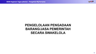 18
SKHK Kegiatan Tugas Jabatan – Pengelola PBJ Pertama
PENGELOLAAN PENGADAAN
BARANG/JASA PEMERINTAH
SECARA SWAKELOLA
 