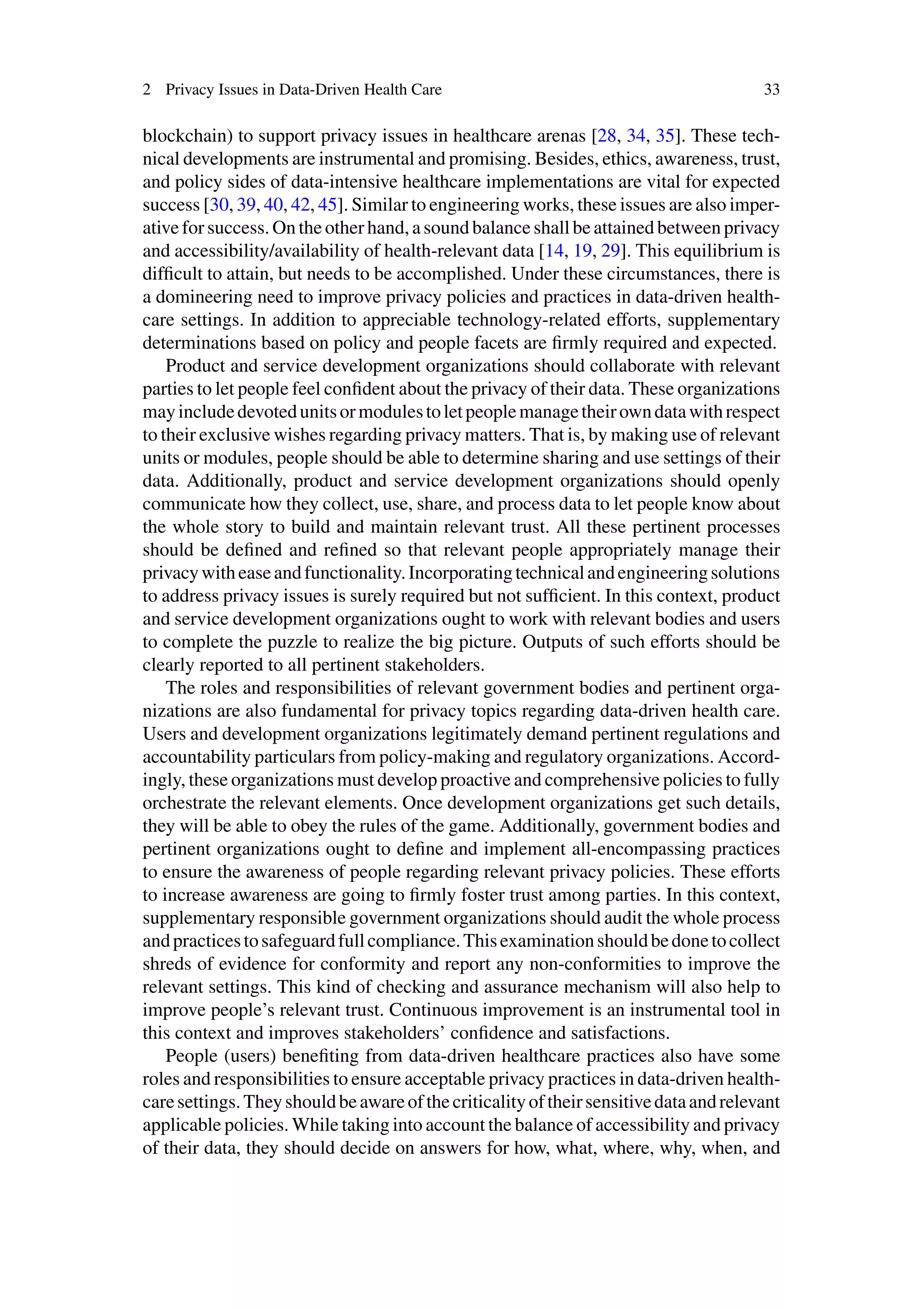 2 Privacy Issues in Data-Driven Health Care 33
blockchain) to support privacy issues in healthcare arenas [28, 34, 35]. These tech-
nical developments are instrumental and promising. Besides, ethics, awareness, trust,
and policy sides of data-intensive healthcare implementations are vital for expected
success [30, 39, 40, 42, 45]. Similar to engineering works, these issues are also imper-
ative for success. On the other hand, a sound balance shall be attained between privacy
and accessibility/availability of health-relevant data [14, 19, 29]. This equilibrium is
difficult to attain, but needs to be accomplished. Under these circumstances, there is
a domineering need to improve privacy policies and practices in data-driven health-
care settings. In addition to appreciable technology-related efforts, supplementary
determinations based on policy and people facets are firmly required and expected.
Product and service development organizations should collaborate with relevant
parties to let people feel confident about the privacy of their data. These organizations
mayincludedevotedunitsormodulestoletpeoplemanagetheirowndatawithrespect
to their exclusive wishes regarding privacy matters. That is, by making use of relevant
units or modules, people should be able to determine sharing and use settings of their
data. Additionally, product and service development organizations should openly
communicate how they collect, use, share, and process data to let people know about
the whole story to build and maintain relevant trust. All these pertinent processes
should be defined and refined so that relevant people appropriately manage their
privacywitheaseandfunctionality.Incorporatingtechnicalandengineeringsolutions
to address privacy issues is surely required but not sufficient. In this context, product
and service development organizations ought to work with relevant bodies and users
to complete the puzzle to realize the big picture. Outputs of such efforts should be
clearly reported to all pertinent stakeholders.
The roles and responsibilities of relevant government bodies and pertinent orga-
nizations are also fundamental for privacy topics regarding data-driven health care.
Users and development organizations legitimately demand pertinent regulations and
accountability particulars from policy-making and regulatory organizations. Accord-
ingly, these organizations must develop proactive and comprehensive policies to fully
orchestrate the relevant elements. Once development organizations get such details,
they will be able to obey the rules of the game. Additionally, government bodies and
pertinent organizations ought to define and implement all-encompassing practices
to ensure the awareness of people regarding relevant privacy policies. These efforts
to increase awareness are going to firmly foster trust among parties. In this context,
supplementary responsible government organizations should audit the whole process
andpracticestosafeguardfullcompliance.Thisexaminationshouldbedonetocollect
shreds of evidence for conformity and report any non-conformities to improve the
relevant settings. This kind of checking and assurance mechanism will also help to
improve people’s relevant trust. Continuous improvement is an instrumental tool in
this context and improves stakeholders’ confidence and satisfactions.
People (users) benefiting from data-driven healthcare practices also have some
roles and responsibilities to ensure acceptable privacy practices in data-driven health-
caresettings.Theyshouldbeawareofthecriticalityoftheirsensitivedataandrelevant
applicable policies. While taking into account the balance of accessibility and privacy
of their data, they should decide on answers for how, what, where, why, when, and
 