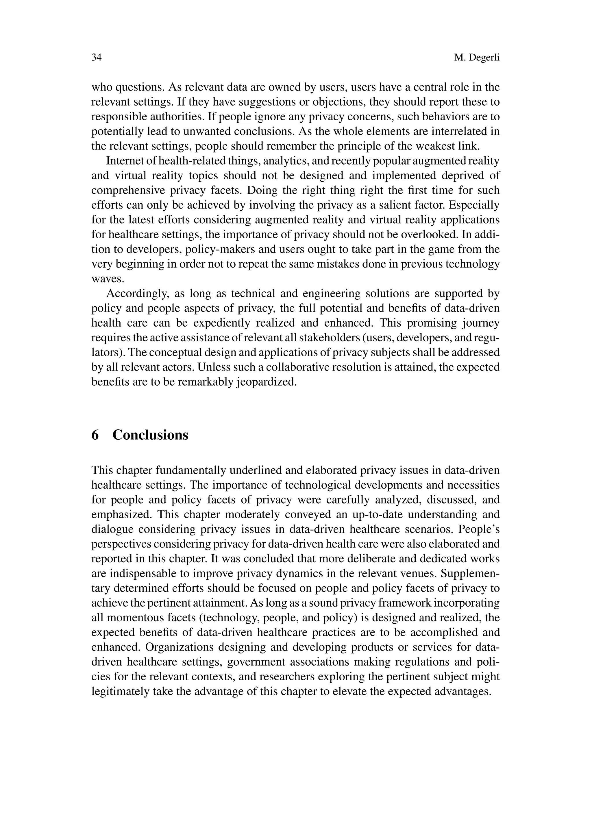 34 M. Degerli
who questions. As relevant data are owned by users, users have a central role in the
relevant settings. If they have suggestions or objections, they should report these to
responsible authorities. If people ignore any privacy concerns, such behaviors are to
potentially lead to unwanted conclusions. As the whole elements are interrelated in
the relevant settings, people should remember the principle of the weakest link.
Internet of health-related things, analytics, and recently popular augmented reality
and virtual reality topics should not be designed and implemented deprived of
comprehensive privacy facets. Doing the right thing right the first time for such
efforts can only be achieved by involving the privacy as a salient factor. Especially
for the latest efforts considering augmented reality and virtual reality applications
for healthcare settings, the importance of privacy should not be overlooked. In addi-
tion to developers, policy-makers and users ought to take part in the game from the
very beginning in order not to repeat the same mistakes done in previous technology
waves.
Accordingly, as long as technical and engineering solutions are supported by
policy and people aspects of privacy, the full potential and benefits of data-driven
health care can be expediently realized and enhanced. This promising journey
requires the active assistance of relevant all stakeholders (users, developers, and regu-
lators). The conceptual design and applications of privacy subjects shall be addressed
by all relevant actors. Unless such a collaborative resolution is attained, the expected
benefits are to be remarkably jeopardized.
6 Conclusions
This chapter fundamentally underlined and elaborated privacy issues in data-driven
healthcare settings. The importance of technological developments and necessities
for people and policy facets of privacy were carefully analyzed, discussed, and
emphasized. This chapter moderately conveyed an up-to-date understanding and
dialogue considering privacy issues in data-driven healthcare scenarios. People’s
perspectives considering privacy for data-driven health care were also elaborated and
reported in this chapter. It was concluded that more deliberate and dedicated works
are indispensable to improve privacy dynamics in the relevant venues. Supplemen-
tary determined efforts should be focused on people and policy facets of privacy to
achieve the pertinent attainment. As long as a sound privacy framework incorporating
all momentous facets (technology, people, and policy) is designed and realized, the
expected benefits of data-driven healthcare practices are to be accomplished and
enhanced. Organizations designing and developing products or services for data-
driven healthcare settings, government associations making regulations and poli-
cies for the relevant contexts, and researchers exploring the pertinent subject might
legitimately take the advantage of this chapter to elevate the expected advantages.
 