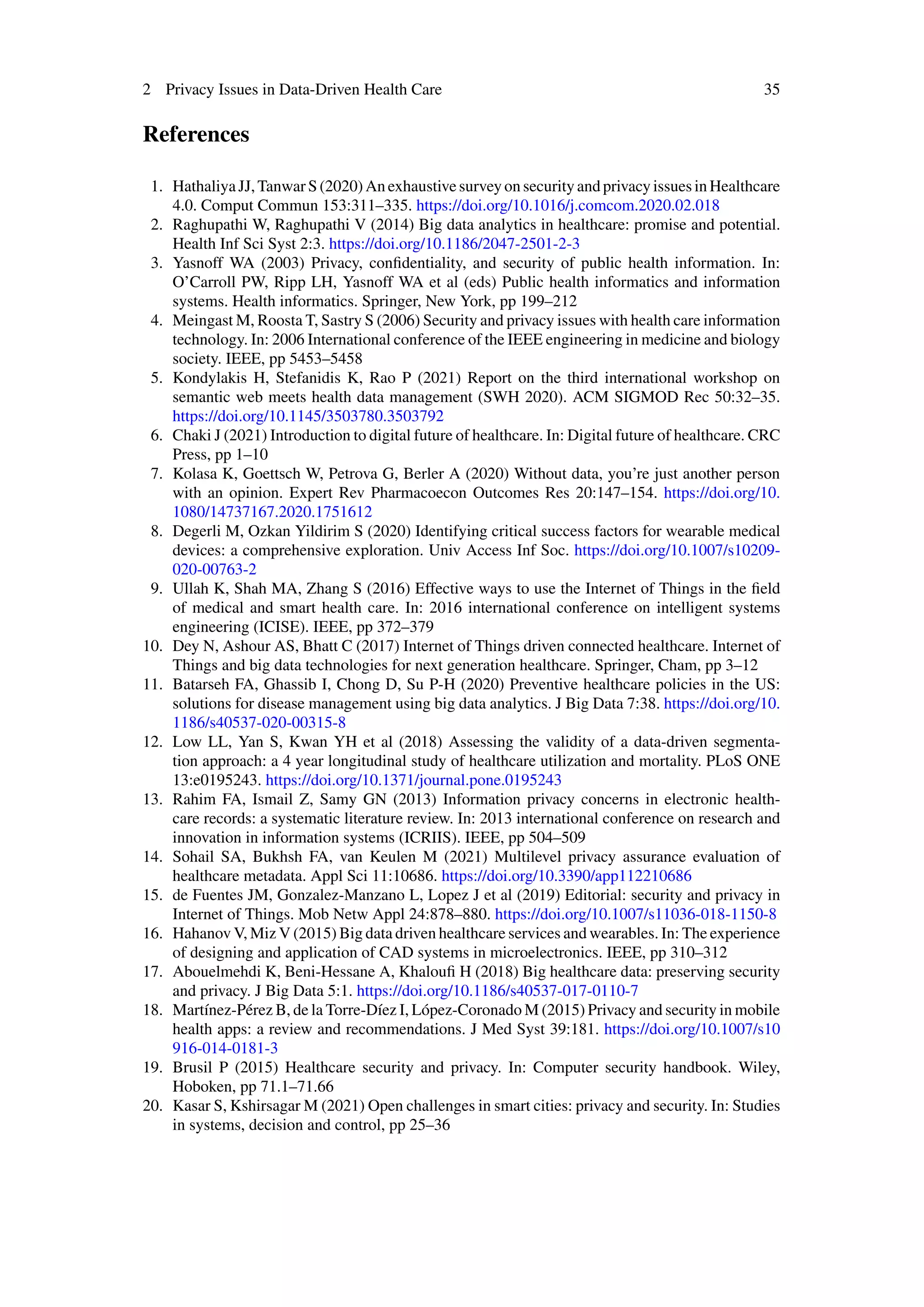 2 Privacy Issues in Data-Driven Health Care 35
References
1. HathaliyaJJ,TanwarS(2020)AnexhaustivesurveyonsecurityandprivacyissuesinHealthcare
4.0. Comput Commun 153:311–335. https://doi.org/10.1016/j.comcom.2020.02.018
2. Raghupathi W, Raghupathi V (2014) Big data analytics in healthcare: promise and potential.
Health Inf Sci Syst 2:3. https://doi.org/10.1186/2047-2501-2-3
3. Yasnoff WA (2003) Privacy, confidentiality, and security of public health information. In:
O’Carroll PW, Ripp LH, Yasnoff WA et al (eds) Public health informatics and information
systems. Health informatics. Springer, New York, pp 199–212
4. Meingast M, Roosta T, Sastry S (2006) Security and privacy issues with health care information
technology. In: 2006 International conference of the IEEE engineering in medicine and biology
society. IEEE, pp 5453–5458
5. Kondylakis H, Stefanidis K, Rao P (2021) Report on the third international workshop on
semantic web meets health data management (SWH 2020). ACM SIGMOD Rec 50:32–35.
https://doi.org/10.1145/3503780.3503792
6. Chaki J (2021) Introduction to digital future of healthcare. In: Digital future of healthcare. CRC
Press, pp 1–10
7. Kolasa K, Goettsch W, Petrova G, Berler A (2020) Without data, you’re just another person
with an opinion. Expert Rev Pharmacoecon Outcomes Res 20:147–154. https://doi.org/10.
1080/14737167.2020.1751612
8. Degerli M, Ozkan Yildirim S (2020) Identifying critical success factors for wearable medical
devices: a comprehensive exploration. Univ Access Inf Soc. https://doi.org/10.1007/s10209-
020-00763-2
9. Ullah K, Shah MA, Zhang S (2016) Effective ways to use the Internet of Things in the field
of medical and smart health care. In: 2016 international conference on intelligent systems
engineering (ICISE). IEEE, pp 372–379
10. Dey N, Ashour AS, Bhatt C (2017) Internet of Things driven connected healthcare. Internet of
Things and big data technologies for next generation healthcare. Springer, Cham, pp 3–12
11. Batarseh FA, Ghassib I, Chong D, Su P-H (2020) Preventive healthcare policies in the US:
solutions for disease management using big data analytics. J Big Data 7:38. https://doi.org/10.
1186/s40537-020-00315-8
12. Low LL, Yan S, Kwan YH et al (2018) Assessing the validity of a data-driven segmenta-
tion approach: a 4 year longitudinal study of healthcare utilization and mortality. PLoS ONE
13:e0195243. https://doi.org/10.1371/journal.pone.0195243
13. Rahim FA, Ismail Z, Samy GN (2013) Information privacy concerns in electronic health-
care records: a systematic literature review. In: 2013 international conference on research and
innovation in information systems (ICRIIS). IEEE, pp 504–509
14. Sohail SA, Bukhsh FA, van Keulen M (2021) Multilevel privacy assurance evaluation of
healthcare metadata. Appl Sci 11:10686. https://doi.org/10.3390/app112210686
15. de Fuentes JM, Gonzalez-Manzano L, Lopez J et al (2019) Editorial: security and privacy in
Internet of Things. Mob Netw Appl 24:878–880. https://doi.org/10.1007/s11036-018-1150-8
16. Hahanov V, Miz V (2015) Big data driven healthcare services and wearables. In: The experience
of designing and application of CAD systems in microelectronics. IEEE, pp 310–312
17. Abouelmehdi K, Beni-Hessane A, Khaloufi H (2018) Big healthcare data: preserving security
and privacy. J Big Data 5:1. https://doi.org/10.1186/s40537-017-0110-7
18. Martínez-Pérez B, de la Torre-Díez I, López-Coronado M (2015) Privacy and security in mobile
health apps: a review and recommendations. J Med Syst 39:181. https://doi.org/10.1007/s10
916-014-0181-3
19. Brusil P (2015) Healthcare security and privacy. In: Computer security handbook. Wiley,
Hoboken, pp 71.1–71.66
20. Kasar S, Kshirsagar M (2021) Open challenges in smart cities: privacy and security. In: Studies
in systems, decision and control, pp 25–36
 