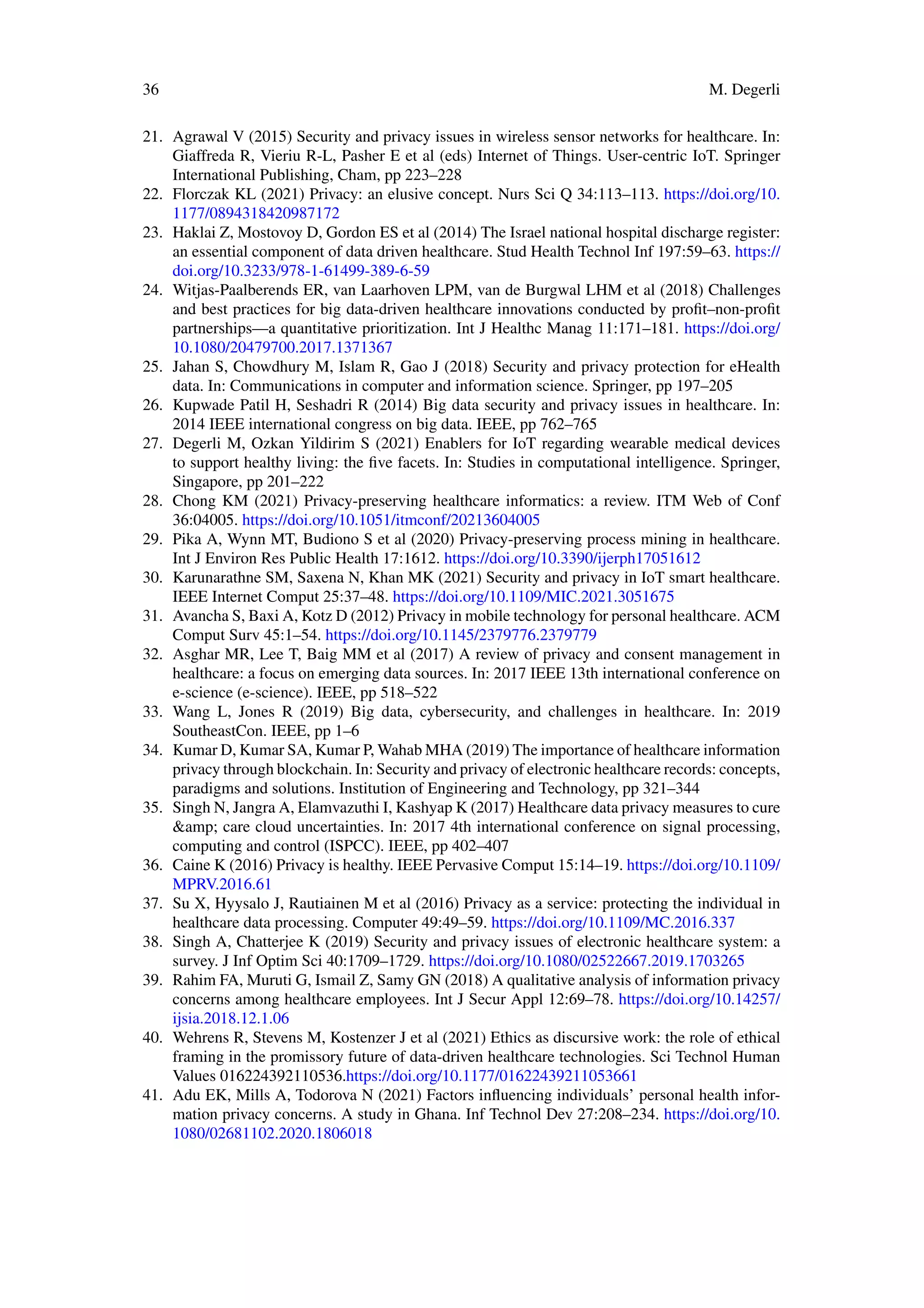 36 M. Degerli
21. Agrawal V (2015) Security and privacy issues in wireless sensor networks for healthcare. In:
Giaffreda R, Vieriu R-L, Pasher E et al (eds) Internet of Things. User-centric IoT. Springer
International Publishing, Cham, pp 223–228
22. Florczak KL (2021) Privacy: an elusive concept. Nurs Sci Q 34:113–113. https://doi.org/10.
1177/0894318420987172
23. Haklai Z, Mostovoy D, Gordon ES et al (2014) The Israel national hospital discharge register:
an essential component of data driven healthcare. Stud Health Technol Inf 197:59–63. https://
doi.org/10.3233/978-1-61499-389-6-59
24. Witjas-Paalberends ER, van Laarhoven LPM, van de Burgwal LHM et al (2018) Challenges
and best practices for big data-driven healthcare innovations conducted by profit–non-profit
partnerships—a quantitative prioritization. Int J Healthc Manag 11:171–181. https://doi.org/
10.1080/20479700.2017.1371367
25. Jahan S, Chowdhury M, Islam R, Gao J (2018) Security and privacy protection for eHealth
data. In: Communications in computer and information science. Springer, pp 197–205
26. Kupwade Patil H, Seshadri R (2014) Big data security and privacy issues in healthcare. In:
2014 IEEE international congress on big data. IEEE, pp 762–765
27. Degerli M, Ozkan Yildirim S (2021) Enablers for IoT regarding wearable medical devices
to support healthy living: the five facets. In: Studies in computational intelligence. Springer,
Singapore, pp 201–222
28. Chong KM (2021) Privacy-preserving healthcare informatics: a review. ITM Web of Conf
36:04005. https://doi.org/10.1051/itmconf/20213604005
29. Pika A, Wynn MT, Budiono S et al (2020) Privacy-preserving process mining in healthcare.
Int J Environ Res Public Health 17:1612. https://doi.org/10.3390/ijerph17051612
30. Karunarathne SM, Saxena N, Khan MK (2021) Security and privacy in IoT smart healthcare.
IEEE Internet Comput 25:37–48. https://doi.org/10.1109/MIC.2021.3051675
31. Avancha S, Baxi A, Kotz D (2012) Privacy in mobile technology for personal healthcare. ACM
Comput Surv 45:1–54. https://doi.org/10.1145/2379776.2379779
32. Asghar MR, Lee T, Baig MM et al (2017) A review of privacy and consent management in
healthcare: a focus on emerging data sources. In: 2017 IEEE 13th international conference on
e-science (e-science). IEEE, pp 518–522
33. Wang L, Jones R (2019) Big data, cybersecurity, and challenges in healthcare. In: 2019
SoutheastCon. IEEE, pp 1–6
34. Kumar D, Kumar SA, Kumar P, Wahab MHA (2019) The importance of healthcare information
privacy through blockchain. In: Security and privacy of electronic healthcare records: concepts,
paradigms and solutions. Institution of Engineering and Technology, pp 321–344
35. Singh N, Jangra A, Elamvazuthi I, Kashyap K (2017) Healthcare data privacy measures to cure
&amp; care cloud uncertainties. In: 2017 4th international conference on signal processing,
computing and control (ISPCC). IEEE, pp 402–407
36. Caine K (2016) Privacy is healthy. IEEE Pervasive Comput 15:14–19. https://doi.org/10.1109/
MPRV.2016.61
37. Su X, Hyysalo J, Rautiainen M et al (2016) Privacy as a service: protecting the individual in
healthcare data processing. Computer 49:49–59. https://doi.org/10.1109/MC.2016.337
38. Singh A, Chatterjee K (2019) Security and privacy issues of electronic healthcare system: a
survey. J Inf Optim Sci 40:1709–1729. https://doi.org/10.1080/02522667.2019.1703265
39. Rahim FA, Muruti G, Ismail Z, Samy GN (2018) A qualitative analysis of information privacy
concerns among healthcare employees. Int J Secur Appl 12:69–78. https://doi.org/10.14257/
ijsia.2018.12.1.06
40. Wehrens R, Stevens M, Kostenzer J et al (2021) Ethics as discursive work: the role of ethical
framing in the promissory future of data-driven healthcare technologies. Sci Technol Human
Values 016224392110536.https://doi.org/10.1177/01622439211053661
41. Adu EK, Mills A, Todorova N (2021) Factors influencing individuals’ personal health infor-
mation privacy concerns. A study in Ghana. Inf Technol Dev 27:208–234. https://doi.org/10.
1080/02681102.2020.1806018
 