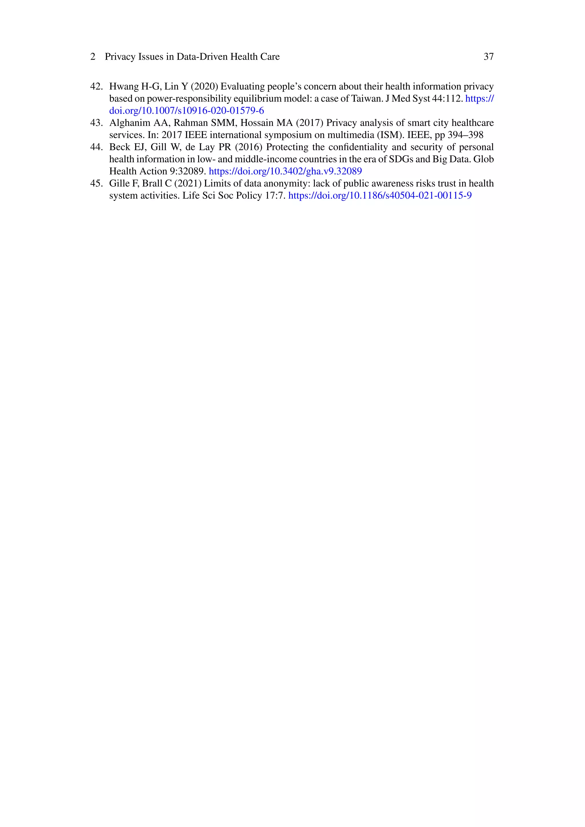 2 Privacy Issues in Data-Driven Health Care 37
42. Hwang H-G, Lin Y (2020) Evaluating people’s concern about their health information privacy
based on power-responsibility equilibrium model: a case of Taiwan. J Med Syst 44:112. https://
doi.org/10.1007/s10916-020-01579-6
43. Alghanim AA, Rahman SMM, Hossain MA (2017) Privacy analysis of smart city healthcare
services. In: 2017 IEEE international symposium on multimedia (ISM). IEEE, pp 394–398
44. Beck EJ, Gill W, de Lay PR (2016) Protecting the confidentiality and security of personal
health information in low- and middle-income countries in the era of SDGs and Big Data. Glob
Health Action 9:32089. https://doi.org/10.3402/gha.v9.32089
45. Gille F, Brall C (2021) Limits of data anonymity: lack of public awareness risks trust in health
system activities. Life Sci Soc Policy 17:7. https://doi.org/10.1186/s40504-021-00115-9
 