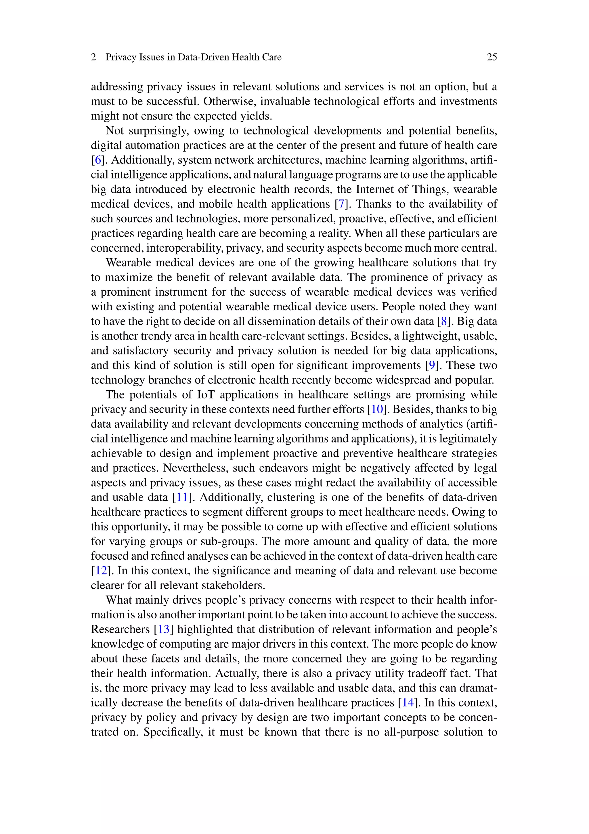 2 Privacy Issues in Data-Driven Health Care 25
addressing privacy issues in relevant solutions and services is not an option, but a
must to be successful. Otherwise, invaluable technological efforts and investments
might not ensure the expected yields.
Not surprisingly, owing to technological developments and potential benefits,
digital automation practices are at the center of the present and future of health care
[6]. Additionally, system network architectures, machine learning algorithms, artifi-
cial intelligence applications, and natural language programs are to use the applicable
big data introduced by electronic health records, the Internet of Things, wearable
medical devices, and mobile health applications [7]. Thanks to the availability of
such sources and technologies, more personalized, proactive, effective, and efficient
practices regarding health care are becoming a reality. When all these particulars are
concerned, interoperability, privacy, and security aspects become much more central.
Wearable medical devices are one of the growing healthcare solutions that try
to maximize the benefit of relevant available data. The prominence of privacy as
a prominent instrument for the success of wearable medical devices was verified
with existing and potential wearable medical device users. People noted they want
to have the right to decide on all dissemination details of their own data [8]. Big data
is another trendy area in health care-relevant settings. Besides, a lightweight, usable,
and satisfactory security and privacy solution is needed for big data applications,
and this kind of solution is still open for significant improvements [9]. These two
technology branches of electronic health recently become widespread and popular.
The potentials of IoT applications in healthcare settings are promising while
privacy and security in these contexts need further efforts [10]. Besides, thanks to big
data availability and relevant developments concerning methods of analytics (artifi-
cial intelligence and machine learning algorithms and applications), it is legitimately
achievable to design and implement proactive and preventive healthcare strategies
and practices. Nevertheless, such endeavors might be negatively affected by legal
aspects and privacy issues, as these cases might redact the availability of accessible
and usable data [11]. Additionally, clustering is one of the benefits of data-driven
healthcare practices to segment different groups to meet healthcare needs. Owing to
this opportunity, it may be possible to come up with effective and efficient solutions
for varying groups or sub-groups. The more amount and quality of data, the more
focused and refined analyses can be achieved in the context of data-driven health care
[12]. In this context, the significance and meaning of data and relevant use become
clearer for all relevant stakeholders.
What mainly drives people’s privacy concerns with respect to their health infor-
mation is also another important point to be taken into account to achieve the success.
Researchers [13] highlighted that distribution of relevant information and people’s
knowledge of computing are major drivers in this context. The more people do know
about these facets and details, the more concerned they are going to be regarding
their health information. Actually, there is also a privacy utility tradeoff fact. That
is, the more privacy may lead to less available and usable data, and this can dramat-
ically decrease the benefits of data-driven healthcare practices [14]. In this context,
privacy by policy and privacy by design are two important concepts to be concen-
trated on. Specifically, it must be known that there is no all-purpose solution to
 