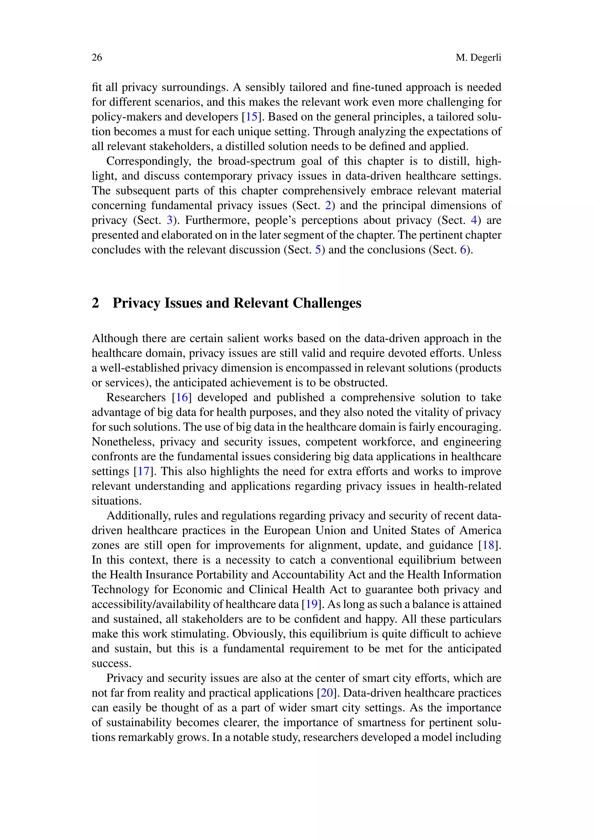 26 M. Degerli
fit all privacy surroundings. A sensibly tailored and fine-tuned approach is needed
for different scenarios, and this makes the relevant work even more challenging for
policy-makers and developers [15]. Based on the general principles, a tailored solu-
tion becomes a must for each unique setting. Through analyzing the expectations of
all relevant stakeholders, a distilled solution needs to be defined and applied.
Correspondingly, the broad-spectrum goal of this chapter is to distill, high-
light, and discuss contemporary privacy issues in data-driven healthcare settings.
The subsequent parts of this chapter comprehensively embrace relevant material
concerning fundamental privacy issues (Sect. 2) and the principal dimensions of
privacy (Sect. 3). Furthermore, people’s perceptions about privacy (Sect. 4) are
presented and elaborated on in the later segment of the chapter. The pertinent chapter
concludes with the relevant discussion (Sect. 5) and the conclusions (Sect. 6).
2 Privacy Issues and Relevant Challenges
Although there are certain salient works based on the data-driven approach in the
healthcare domain, privacy issues are still valid and require devoted efforts. Unless
a well-established privacy dimension is encompassed in relevant solutions (products
or services), the anticipated achievement is to be obstructed.
Researchers [16] developed and published a comprehensive solution to take
advantage of big data for health purposes, and they also noted the vitality of privacy
for such solutions. The use of big data in the healthcare domain is fairly encouraging.
Nonetheless, privacy and security issues, competent workforce, and engineering
confronts are the fundamental issues considering big data applications in healthcare
settings [17]. This also highlights the need for extra efforts and works to improve
relevant understanding and applications regarding privacy issues in health-related
situations.
Additionally, rules and regulations regarding privacy and security of recent data-
driven healthcare practices in the European Union and United States of America
zones are still open for improvements for alignment, update, and guidance [18].
In this context, there is a necessity to catch a conventional equilibrium between
the Health Insurance Portability and Accountability Act and the Health Information
Technology for Economic and Clinical Health Act to guarantee both privacy and
accessibility/availability of healthcare data [19]. As long as such a balance is attained
and sustained, all stakeholders are to be confident and happy. All these particulars
make this work stimulating. Obviously, this equilibrium is quite difficult to achieve
and sustain, but this is a fundamental requirement to be met for the anticipated
success.
Privacy and security issues are also at the center of smart city efforts, which are
not far from reality and practical applications [20]. Data-driven healthcare practices
can easily be thought of as a part of wider smart city settings. As the importance
of sustainability becomes clearer, the importance of smartness for pertinent solu-
tions remarkably grows. In a notable study, researchers developed a model including
 