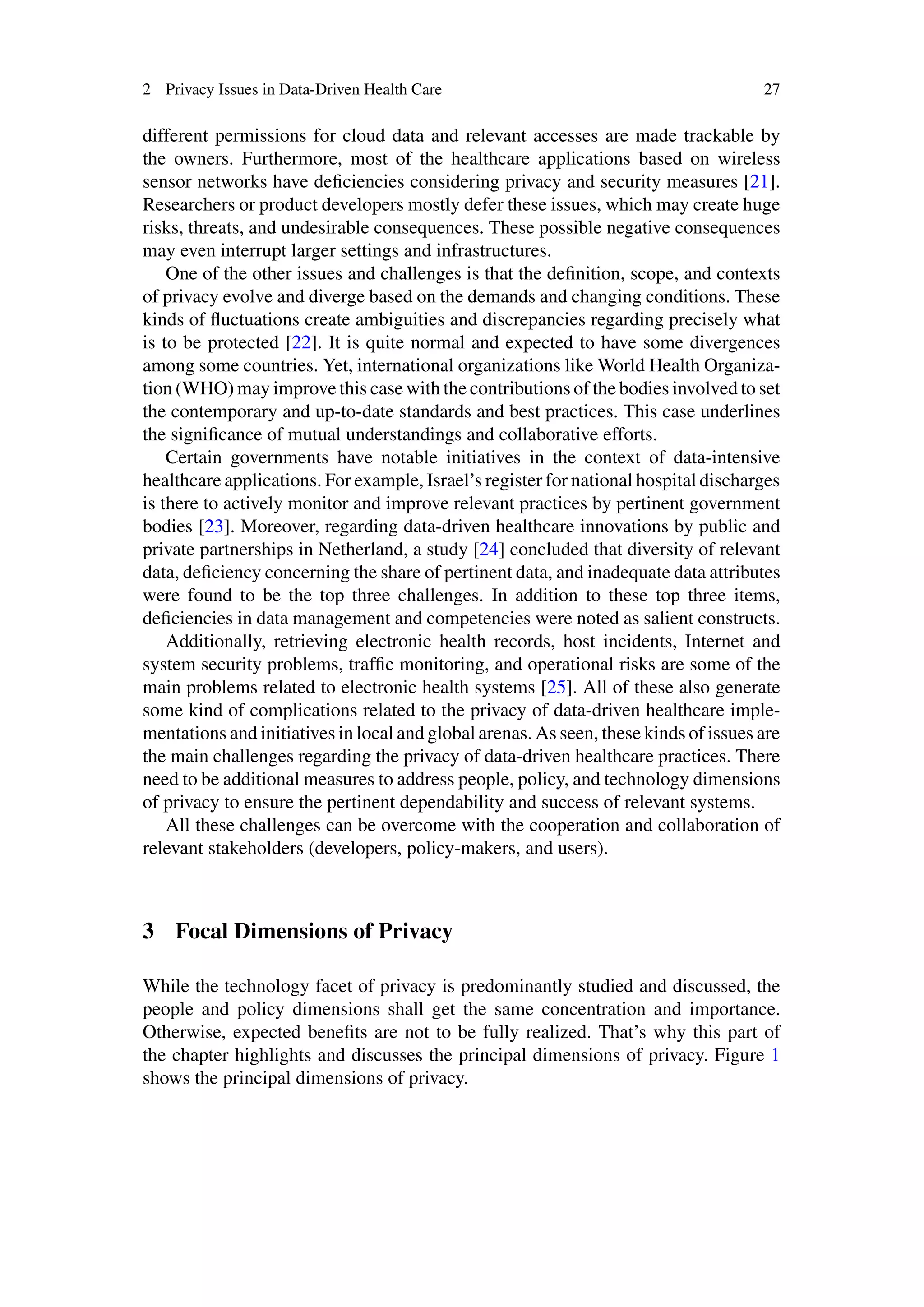 2 Privacy Issues in Data-Driven Health Care 27
different permissions for cloud data and relevant accesses are made trackable by
the owners. Furthermore, most of the healthcare applications based on wireless
sensor networks have deficiencies considering privacy and security measures [21].
Researchers or product developers mostly defer these issues, which may create huge
risks, threats, and undesirable consequences. These possible negative consequences
may even interrupt larger settings and infrastructures.
One of the other issues and challenges is that the definition, scope, and contexts
of privacy evolve and diverge based on the demands and changing conditions. These
kinds of fluctuations create ambiguities and discrepancies regarding precisely what
is to be protected [22]. It is quite normal and expected to have some divergences
among some countries. Yet, international organizations like World Health Organiza-
tion (WHO) may improve this case with the contributions of the bodies involved to set
the contemporary and up-to-date standards and best practices. This case underlines
the significance of mutual understandings and collaborative efforts.
Certain governments have notable initiatives in the context of data-intensive
healthcare applications. For example, Israel’s register for national hospital discharges
is there to actively monitor and improve relevant practices by pertinent government
bodies [23]. Moreover, regarding data-driven healthcare innovations by public and
private partnerships in Netherland, a study [24] concluded that diversity of relevant
data, deficiency concerning the share of pertinent data, and inadequate data attributes
were found to be the top three challenges. In addition to these top three items,
deficiencies in data management and competencies were noted as salient constructs.
Additionally, retrieving electronic health records, host incidents, Internet and
system security problems, traffic monitoring, and operational risks are some of the
main problems related to electronic health systems [25]. All of these also generate
some kind of complications related to the privacy of data-driven healthcare imple-
mentations and initiatives in local and global arenas. As seen, these kinds of issues are
the main challenges regarding the privacy of data-driven healthcare practices. There
need to be additional measures to address people, policy, and technology dimensions
of privacy to ensure the pertinent dependability and success of relevant systems.
All these challenges can be overcome with the cooperation and collaboration of
relevant stakeholders (developers, policy-makers, and users).
3 Focal Dimensions of Privacy
While the technology facet of privacy is predominantly studied and discussed, the
people and policy dimensions shall get the same concentration and importance.
Otherwise, expected benefits are not to be fully realized. That’s why this part of
the chapter highlights and discusses the principal dimensions of privacy. Figure 1
shows the principal dimensions of privacy.
 