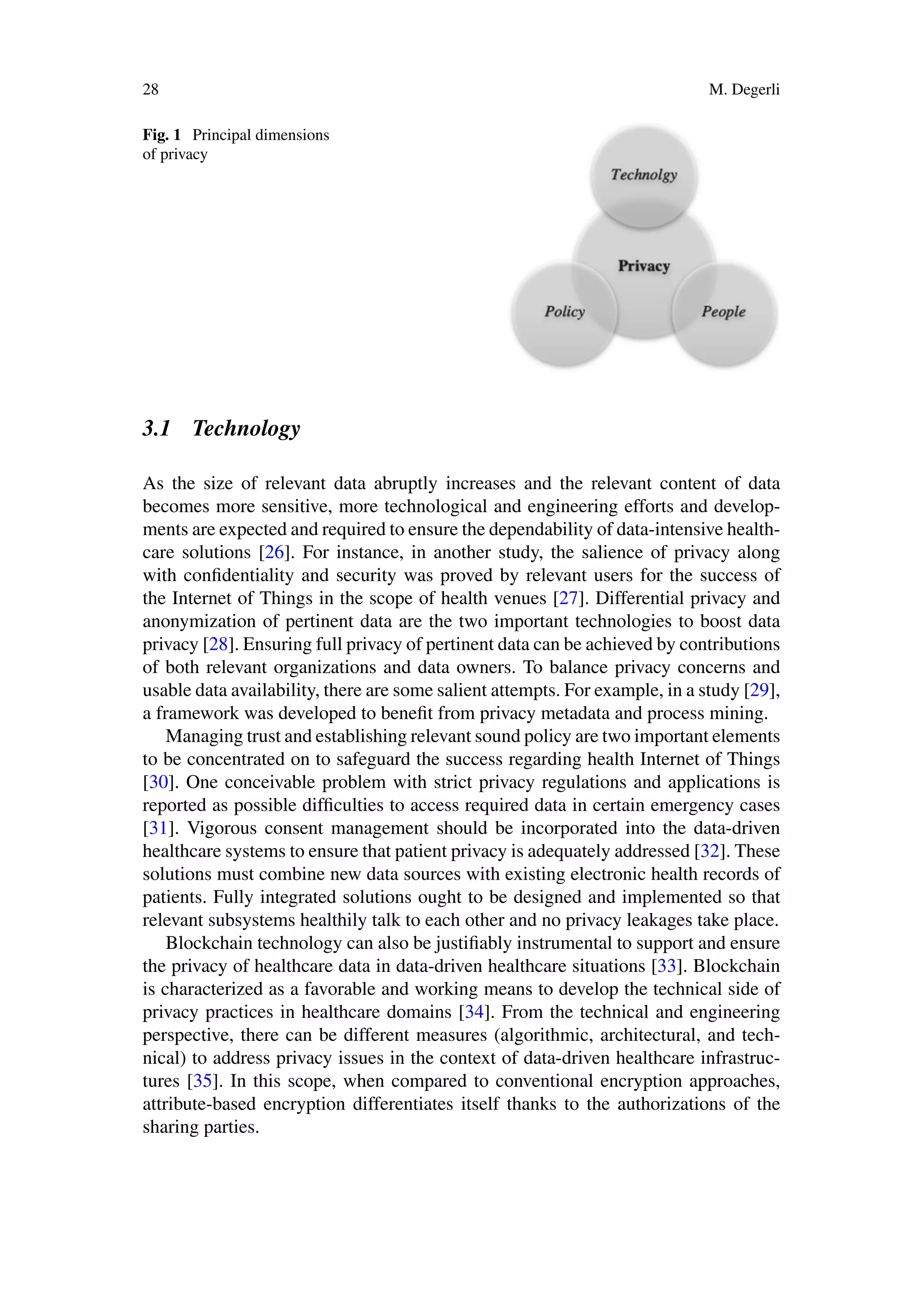28 M. Degerli
Fig. 1 Principal dimensions
of privacy
3.1 Technology
As the size of relevant data abruptly increases and the relevant content of data
becomes more sensitive, more technological and engineering efforts and develop-
ments are expected and required to ensure the dependability of data-intensive health-
care solutions [26]. For instance, in another study, the salience of privacy along
with confidentiality and security was proved by relevant users for the success of
the Internet of Things in the scope of health venues [27]. Differential privacy and
anonymization of pertinent data are the two important technologies to boost data
privacy [28]. Ensuring full privacy of pertinent data can be achieved by contributions
of both relevant organizations and data owners. To balance privacy concerns and
usable data availability, there are some salient attempts. For example, in a study [29],
a framework was developed to benefit from privacy metadata and process mining.
Managing trust and establishing relevant sound policy are two important elements
to be concentrated on to safeguard the success regarding health Internet of Things
[30]. One conceivable problem with strict privacy regulations and applications is
reported as possible difficulties to access required data in certain emergency cases
[31]. Vigorous consent management should be incorporated into the data-driven
healthcare systems to ensure that patient privacy is adequately addressed [32]. These
solutions must combine new data sources with existing electronic health records of
patients. Fully integrated solutions ought to be designed and implemented so that
relevant subsystems healthily talk to each other and no privacy leakages take place.
Blockchain technology can also be justifiably instrumental to support and ensure
the privacy of healthcare data in data-driven healthcare situations [33]. Blockchain
is characterized as a favorable and working means to develop the technical side of
privacy practices in healthcare domains [34]. From the technical and engineering
perspective, there can be different measures (algorithmic, architectural, and tech-
nical) to address privacy issues in the context of data-driven healthcare infrastruc-
tures [35]. In this scope, when compared to conventional encryption approaches,
attribute-based encryption differentiates itself thanks to the authorizations of the
sharing parties.
 