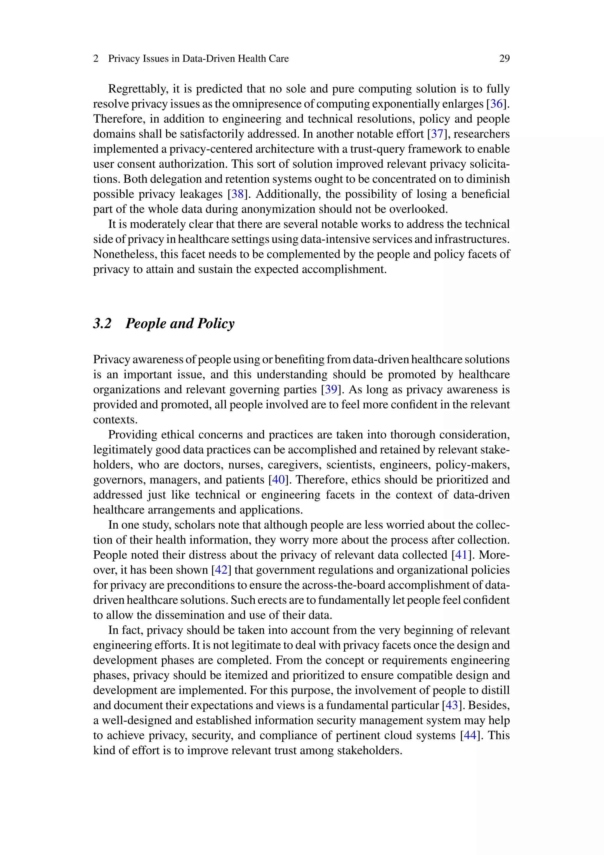 2 Privacy Issues in Data-Driven Health Care 29
Regrettably, it is predicted that no sole and pure computing solution is to fully
resolve privacy issues as the omnipresence of computing exponentially enlarges [36].
Therefore, in addition to engineering and technical resolutions, policy and people
domains shall be satisfactorily addressed. In another notable effort [37], researchers
implemented a privacy-centered architecture with a trust-query framework to enable
user consent authorization. This sort of solution improved relevant privacy solicita-
tions. Both delegation and retention systems ought to be concentrated on to diminish
possible privacy leakages [38]. Additionally, the possibility of losing a beneficial
part of the whole data during anonymization should not be overlooked.
It is moderately clear that there are several notable works to address the technical
side of privacy in healthcare settings using data-intensive services and infrastructures.
Nonetheless, this facet needs to be complemented by the people and policy facets of
privacy to attain and sustain the expected accomplishment.
3.2 People and Policy
Privacy awareness of people using or benefiting from data-driven healthcare solutions
is an important issue, and this understanding should be promoted by healthcare
organizations and relevant governing parties [39]. As long as privacy awareness is
provided and promoted, all people involved are to feel more confident in the relevant
contexts.
Providing ethical concerns and practices are taken into thorough consideration,
legitimately good data practices can be accomplished and retained by relevant stake-
holders, who are doctors, nurses, caregivers, scientists, engineers, policy-makers,
governors, managers, and patients [40]. Therefore, ethics should be prioritized and
addressed just like technical or engineering facets in the context of data-driven
healthcare arrangements and applications.
In one study, scholars note that although people are less worried about the collec-
tion of their health information, they worry more about the process after collection.
People noted their distress about the privacy of relevant data collected [41]. More-
over, it has been shown [42] that government regulations and organizational policies
for privacy are preconditions to ensure the across-the-board accomplishment of data-
driven healthcare solutions. Such erects are to fundamentally let people feel confident
to allow the dissemination and use of their data.
In fact, privacy should be taken into account from the very beginning of relevant
engineering efforts. It is not legitimate to deal with privacy facets once the design and
development phases are completed. From the concept or requirements engineering
phases, privacy should be itemized and prioritized to ensure compatible design and
development are implemented. For this purpose, the involvement of people to distill
and document their expectations and views is a fundamental particular [43]. Besides,
a well-designed and established information security management system may help
to achieve privacy, security, and compliance of pertinent cloud systems [44]. This
kind of effort is to improve relevant trust among stakeholders.
 