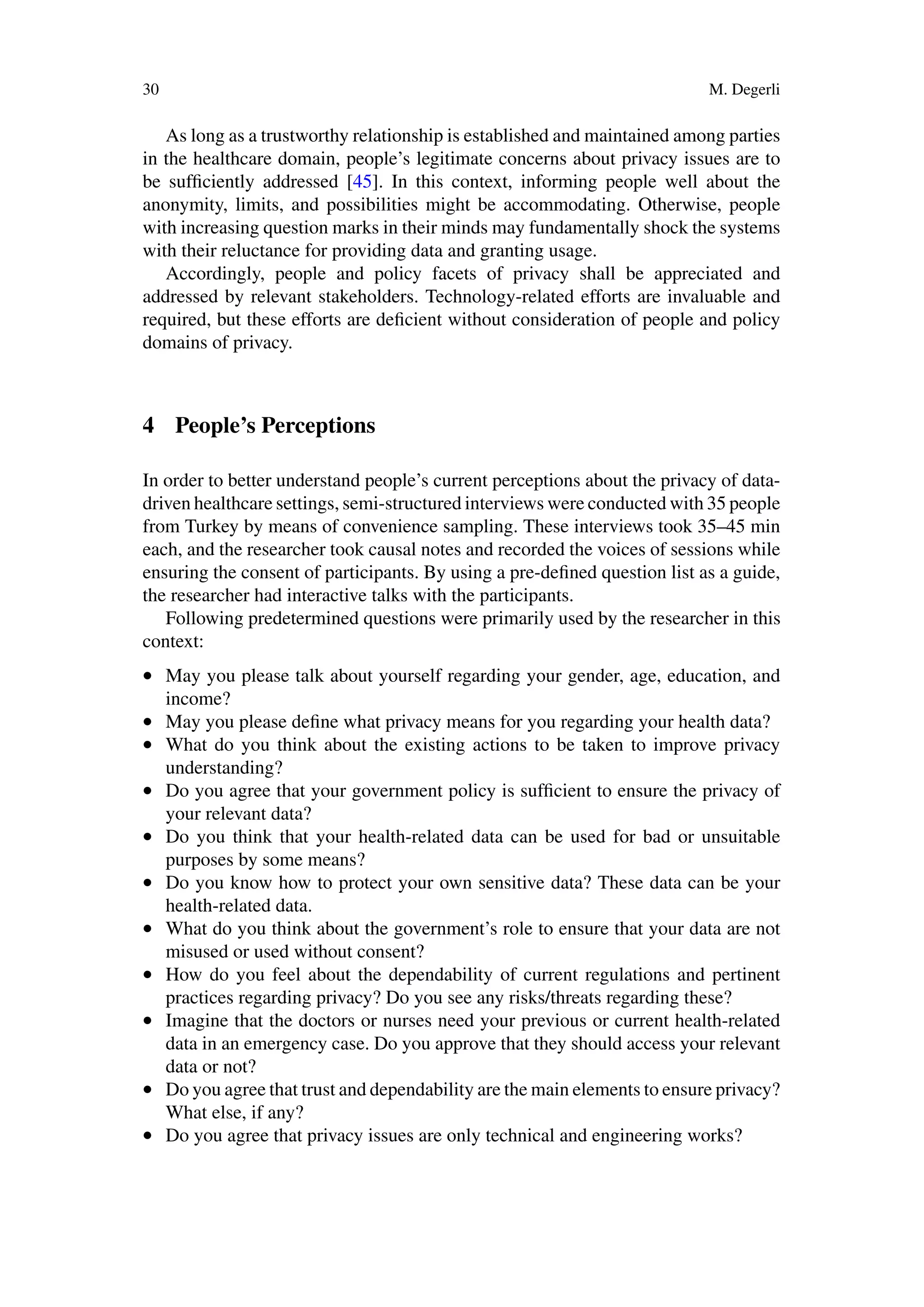 30 M. Degerli
As long as a trustworthy relationship is established and maintained among parties
in the healthcare domain, people’s legitimate concerns about privacy issues are to
be sufficiently addressed [45]. In this context, informing people well about the
anonymity, limits, and possibilities might be accommodating. Otherwise, people
with increasing question marks in their minds may fundamentally shock the systems
with their reluctance for providing data and granting usage.
Accordingly, people and policy facets of privacy shall be appreciated and
addressed by relevant stakeholders. Technology-related efforts are invaluable and
required, but these efforts are deficient without consideration of people and policy
domains of privacy.
4 People’s Perceptions
In order to better understand people’s current perceptions about the privacy of data-
driven healthcare settings, semi-structured interviews were conducted with 35 people
from Turkey by means of convenience sampling. These interviews took 35–45 min
each, and the researcher took causal notes and recorded the voices of sessions while
ensuring the consent of participants. By using a pre-defined question list as a guide,
the researcher had interactive talks with the participants.
Following predetermined questions were primarily used by the researcher in this
context:
• May you please talk about yourself regarding your gender, age, education, and
income?
• May you please define what privacy means for you regarding your health data?
• What do you think about the existing actions to be taken to improve privacy
understanding?
• Do you agree that your government policy is sufficient to ensure the privacy of
your relevant data?
• Do you think that your health-related data can be used for bad or unsuitable
purposes by some means?
• Do you know how to protect your own sensitive data? These data can be your
health-related data.
• What do you think about the government’s role to ensure that your data are not
misused or used without consent?
• How do you feel about the dependability of current regulations and pertinent
practices regarding privacy? Do you see any risks/threats regarding these?
• Imagine that the doctors or nurses need your previous or current health-related
data in an emergency case. Do you approve that they should access your relevant
data or not?
• Do you agree that trust and dependability are the main elements to ensure privacy?
What else, if any?
• Do you agree that privacy issues are only technical and engineering works?
 