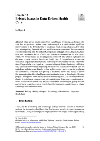 Chapter 2
Privacy Issues in Data-Driven Health
Care
M. Degerli
Abstract Data-driven health care is truly valuable and promising. As long as rele-
vant data are gathered, probed, used, and managed in a good fashion, significant
improvements in the dependability of healthcare practices are achievable. Neverthe-
less, unless privacy facets of relevant sensitive data are addressed, there are notable
concerns regarding data-driven healthcare policies and applications. In general, tech-
nical and engineering facets of such interventions are concentered on to a greater
extent, but privacy facets are not adequately addressed. This chapter highlights and
discusses privacy issues in data-driven health care. A comprehensive review and
distillation of pertinent literature and works yielded relevant results and interpreta-
tions. Purposefully, generic privacy issues are elaborated in the beginning. Addition-
ally, areas for improvement regarding privacy issues in data-driven health care are
underlined and discussed. People, policy, and technology aspects are also explained
and deliberated. Moreover, how privacy is related to people and policy to ensure
the success in data-driven healthcare practices is discussed in this chapter. Besides,
people’s perceptions about privacy are distilled and reported. The focal impact of this
chapter is to deliver a contemporary interpretation and discussion regarding privacy
issues in data-driven health care. Product developers and managers, policy-makers,
and pertinent researchers might benefit from this chapter in order to improve related
knowledge and implementations.
Keywords Privacy · Policy · People · Technology · Health care · Big data ·
Blockchain
1 Introduction
Thanks to the availability and assemblage of huge amounts of data in healthcare
settings, the data-driven healthcare line has become a reality for practitioners and
researchers. Owing to the expected improvements with respect to the dependability
M. Degerli (B)
Graduate School of Informatics, Middle East Technical University, 06800 Ankara, Turkey
e-mail: mustafa.degerli@metu.edu.tr
© The Author(s), under exclusive license to Springer Nature Singapore Pte Ltd. 2023
N. Dey (ed.), Data-Driven Approach for Bio-medical and Healthcare,
Data-Intensive Research, https://doi.org/10.1007/978-981-19-5184-8_2
23
 