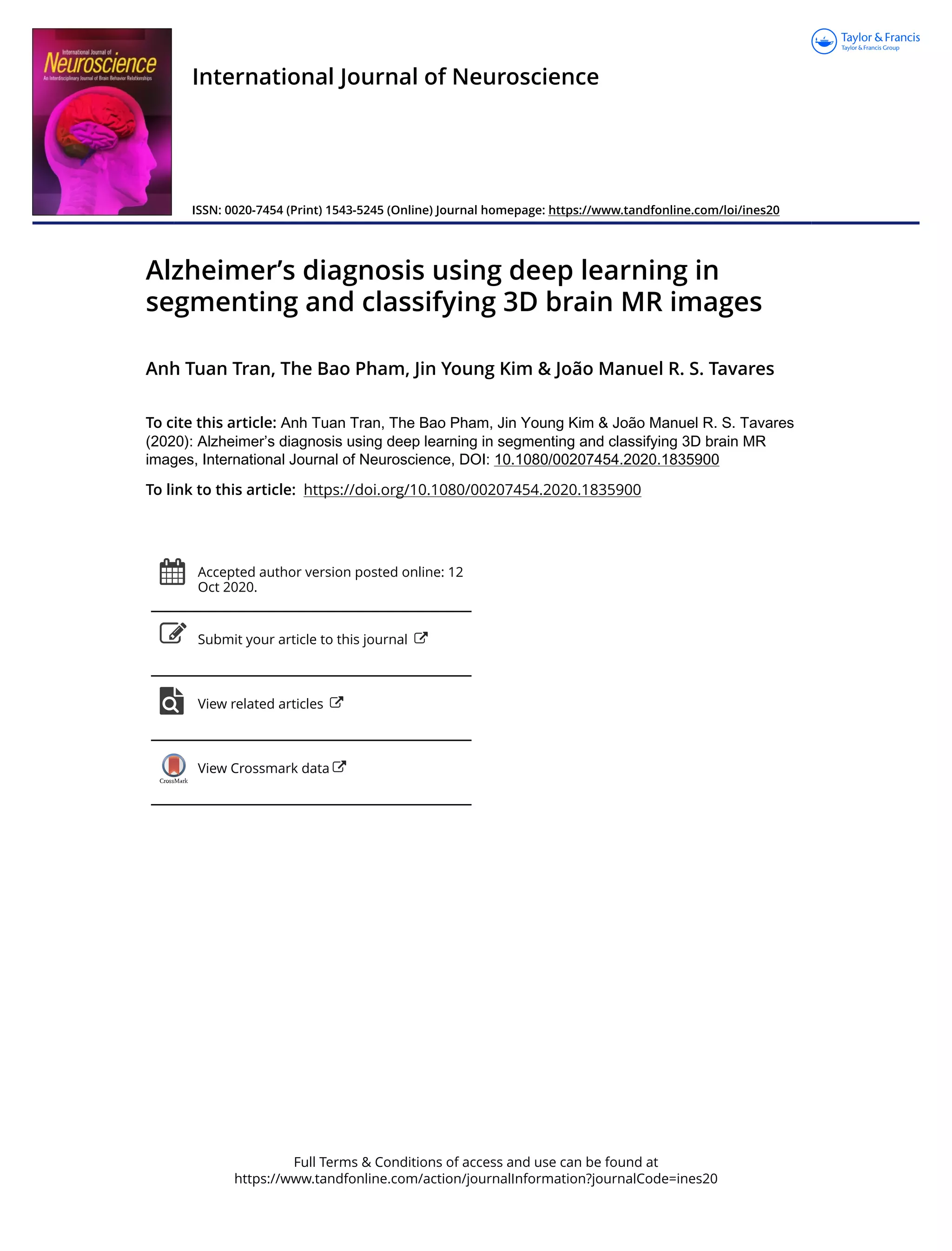 Full Terms & Conditions of access and use can be found at
https://www.tandfonline.com/action/journalInformation?journalCode=ines20
International Journal of Neuroscience
ISSN: 0020-7454 (Print) 1543-5245 (Online) Journal homepage: https://www.tandfonline.com/loi/ines20
Alzheimer’s diagnosis using deep learning in
segmenting and classifying 3D brain MR images
Anh Tuan Tran, The Bao Pham, Jin Young Kim & João Manuel R. S. Tavares
To cite this article: Anh Tuan Tran, The Bao Pham, Jin Young Kim & João Manuel R. S. Tavares
(2020): Alzheimer’s diagnosis using deep learning in segmenting and classifying 3D brain MR
images, International Journal of Neuroscience, DOI: 10.1080/00207454.2020.1835900
To link to this article: https://doi.org/10.1080/00207454.2020.1835900
Accepted author version posted online: 12
Oct 2020.
Submit your article to this journal
View related articles
View Crossmark data
 