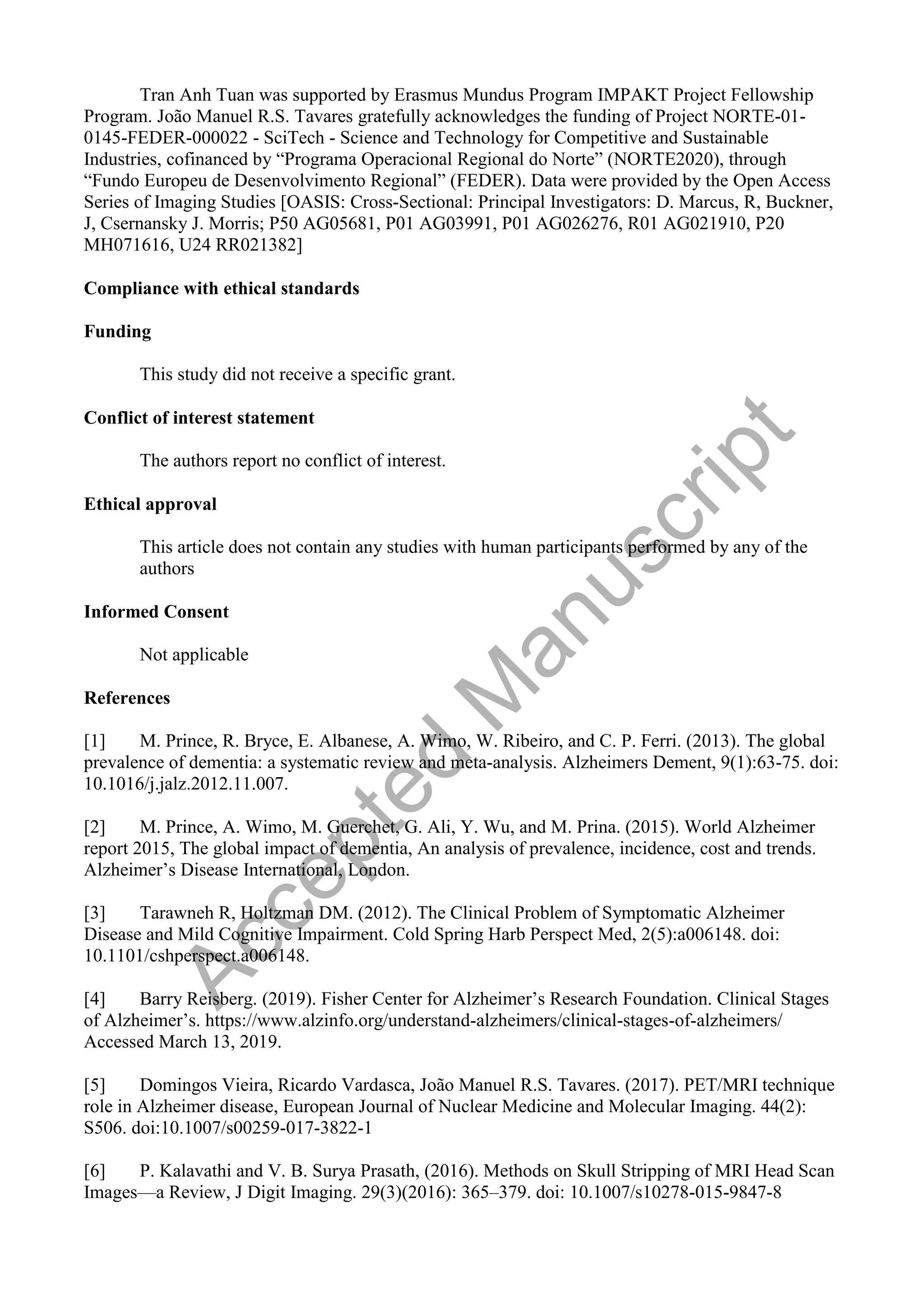 Tran Anh Tuan was supported by Erasmus Mundus Program IMPAKT Project Fellowship
Program. João Manuel R.S. Tavares gratefully acknowledges the funding of Project NORTE-01-
0145-FEDER-000022 - SciTech - Science and Technology for Competitive and Sustainable
Industries, cofinanced by “Programa Operacional Regional do Norte” (NORTE2020), through
“Fundo Europeu de Desenvolvimento Regional” (FEDER). Data were provided by the Open Access
Series of Imaging Studies [OASIS: Cross-Sectional: Principal Investigators: D. Marcus, R, Buckner,
J, Csernansky J. Morris; P50 AG05681, P01 AG03991, P01 AG026276, R01 AG021910, P20
MH071616, U24 RR021382]
Compliance with ethical standards
Funding
This study did not receive a specific grant.
Conflict of interest statement
The authors report no conflict of interest.
Ethical approval
This article does not contain any studies with human participants performed by any of the
authors
Informed Consent
Not applicable
References
[1] M. Prince, R. Bryce, E. Albanese, A. Wimo, W. Ribeiro, and C. P. Ferri. (2013). The global
prevalence of dementia: a systematic review and meta-analysis. Alzheimers Dement, 9(1):63-75. doi:
10.1016/j.jalz.2012.11.007.
[2] M. Prince, A. Wimo, M. Guerchet, G. Ali, Y. Wu, and M. Prina. (2015). World Alzheimer
report 2015, The global impact of dementia, An analysis of prevalence, incidence, cost and trends.
Alzheimer’s Disease International, London.
[3] Tarawneh R, Holtzman DM. (2012). The Clinical Problem of Symptomatic Alzheimer
Disease and Mild Cognitive Impairment. Cold Spring Harb Perspect Med, 2(5):a006148. doi:
10.1101/cshperspect.a006148.
[4] Barry Reisberg. (2019). Fisher Center for Alzheimer’s Research Foundation. Clinical Stages
of Alzheimer’s. https://www.alzinfo.org/understand-alzheimers/clinical-stages-of-alzheimers/
Accessed March 13, 2019.
[5] Domingos Vieira, Ricardo Vardasca, João Manuel R.S. Tavares. (2017). PET/MRI technique
role in Alzheimer disease, European Journal of Nuclear Medicine and Molecular Imaging. 44(2):
S506. doi:10.1007/s00259-017-3822-1
[6] P. Kalavathi and V. B. Surya Prasath, (2016). Methods on Skull Stripping of MRI Head Scan
Images—a Review, J Digit Imaging. 29(3)(2016): 365–379. doi: 10.1007/s10278-015-9847-8
A
c
c
e
p
t
e
d
M
a
n
u
s
c
r
i
p
t
 
